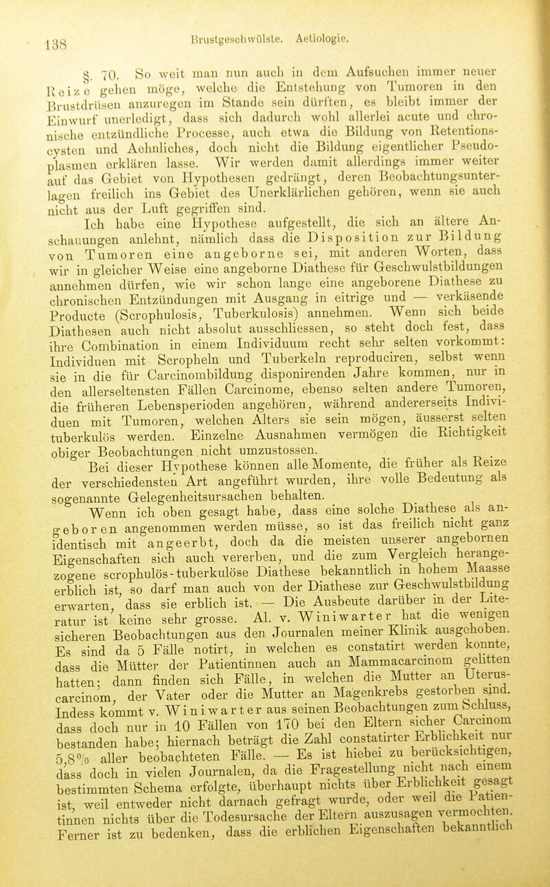 §. 70. So Aveit man nun auch in dem Aufsuchen immer neuer Reize gehen möge, welche die Entstehung von Tumoren in den Brustdrüsen anzuregen im Stande sein dürften, es bleibt immer der Einwurf unerledigt, dass sich dadurch wohl allerlei acute und chro- nische entzündliche Processe, auch etwa die Bildung von Retentions- cysten und Aehnliches, doch nicht die Bildung eigentlicher Pseudo- plasmen erkhären lasse. Wir werden damit allerdings immer weiter auf das Gebiet von Hypothesen gedrängt, deren Beobachtungsunter- lagen freilich ins Gebiet des Unerklärlichen gehören, wenn sie auch nicht aus der Luft gegriffen sind. Ich habe eine Hypothese aufgestellt, die sich an ältere An- schauungen anlehnt, nämlich dass die Disposition zur Bildung von Tumoren eine angeborne sei, mit anderen Worten, dass wir in gleicher Weise eine angeborne Diathese für Geschwulstbildungen annehmen dürfen, wie wir schon lange eine angeborene Diathese zu chronischen Entzündungen mit Ausgang in eitrige und — verkäsende Products (Scrophulosis, Tuberkulosis) annehmen. Wenn sich beide Diathesen auch nicht absolut ausschliessen, so steht doch fest, dass ihre Combination in einem Individuum recht sehr selten vorkommt: Individuen mit Scropheln und Tuberkeln reproduciren, selbst wenn sie in die für Carcinombildung disponirenden Jahre kommen, nur in den allerseltensten Fällen Carcinome, ebenso selten andere Tumoren, die früheren Lebensperioden angehören, während andererseits Indivi- duen mit Tumoren, welchen Alters sie sein mögen, äusserst selten tuberkulös werden. Einzelne Ausnahmen vermögen die Richtigkeit obiger Beobachtungen nicht umzustossen. _ Bei dieser Hvpothese können alle Momente, die früher als Reize der verschiedensten Art angeführt wurden, ihre volle Bedeutung als sogenannte Gelegenheitsursachen behalten. Wenn ich oben gesagt habe, dass eine solche Diathese als an- geboren angenommen werden müsse, so ist das freilich nicht ganz identisch mit angeerbt, doch da die meisten unserer angebornen Eigenschaften sich auch vererben, und die zum Vergleich herange- zogene scrophulös-tuberkulöse Diathese bekanntlich in hohem Maasse erblich ist so darf man auch von der Diathese zur Geschwulstbildung erwarten,'dass sie erblich ist. - Die Ausbeute darüber in der Lite- ratur ist keine sehr grosse. AI. v. Winiwarter hat die wenigen sicheren Beobachtungen aus den Journalen meiner Klmik ausgehoben. Es sind da 5 Fälle notirt, in welchen es constatirt werden konnte, dass die Mütter der Patientinnen auch an Mammacarcmom gelitten hatten: dann finden sich Fälle, in welchen die Mutter an Uterus- carcinom, der Vater oder die Mutter an Mägenkrebs gestorben smd. Indess kommt v. Winiwarter aus seinen Beobachtungen zumbchiuss, dass doch nur in 10 Fällen von 170 bei den Eltern sicher Carcinom bestanden habe; hiernach beträgt die Zahl constatirter Erblichkeit nur 5 8«/o aller beobachteten Fälle. — Es ist hiebei zu berücksichtigen, d'ass doch in vielen Journalen, da die Fragestellung nicht nach einem bestimmten Schema erfolgte, überhaupt nichts über Erbhchkeit gesagt ist, weil entweder nicht darnach gefragt wurde, oder weil die Patien- tinnen nichts über die Todesursache der Eltern auszusagen ^e^^^l^ ^ii Ferner ist zu bedenken, dass die erblichen Eigenschaften bekanntlich