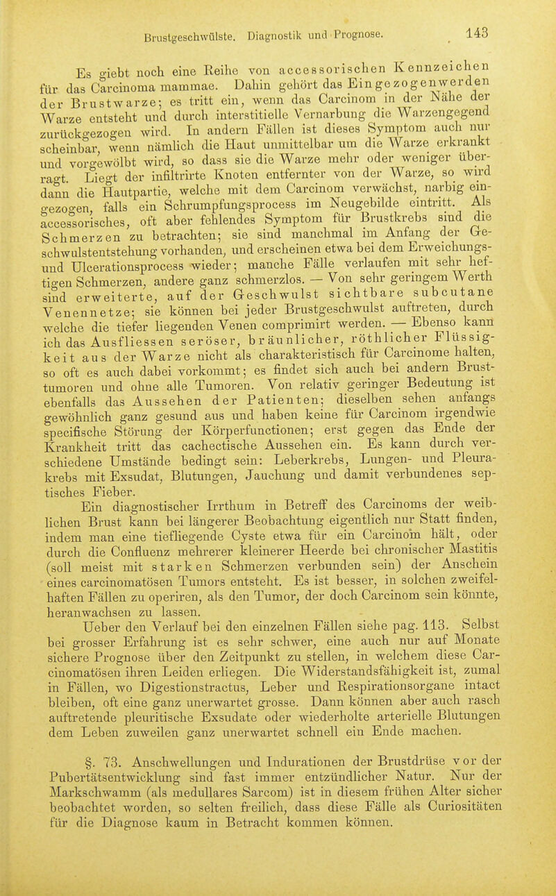 Es oiebt noch eine Reihe von accessorischen Kennzeichen für tias Carcinoma mammae. Dahin gehört das Ein gezogenwerden der Brustwarze-, es tritt ein, wenn das Carcinom in der Na.he der Warze entsteht und durch interstitielle Vernarbung die Warzengegend zurückgezogen wird. In andern Fällen ist dieses Symptom auch nur scheinbar wenn nämlich die Haut unmittelbar um die Warze erkrankt und vorgewölbt wird, so dass sie die Warze mehr oder weniger über- ragt Liegt der infiltrirte Knoten entfernter von der Warze, so wird dann die Hautpartie, welche mit dem Carcinom verwächst, narbig ein- o-ezogen falls ein Schrumpfungsprocess im Neugebilde eintritt. Als accessorisches, oft aber fehlendes Symptom für Brustkrebs sind die Schmerzen zu betrachten; sie sind manchmal im Anfang der Ore- schwLilstentstehung vorhanden, und erscheinen etwa bei dem Erweichungs- und Ulcerationsprocess wieder; manche Fälle verlaufen mit sehr hef- tio-en Schmerzen, andere ganz schmerzlos. — Von sehr geringem VV erth sind erweiterte, auf der Geschwulst sichtbare subcutane Venennetze; sie können bei jeder Brustgeschwulst auftreten, durch welche die tiefer liegenden Venen comprimirt werden. — Ebenso kann ich das Ausfliessen seröser, bräunlicher, röthlicher Flüssig- keit aus der Warze nicht als charakteristisch für Carcmome halten, so oft es auch dabei vorkommt; es findet sich auch bei andern Brust- tumoren und ohne alle Tumoren. Von relativ geringer Bedeutung ist ebenfalls das Aussehen der Patienten; dieselben sehen anfangs gewöhnUch ganz gesund aus und haben keine für Carcinom irgendwie specifische Störung der Körperfunctionen; erst gegen das Ende der Krankheit tritt das cachectische Aussehen ein. Es kann durch ver- schiedene Umstände bedingt sein: Leberkrebs, Lungen- und Pleura- krebs mit Exsudat, Blutungen, Jauchung und damit verbundenes sep- tisches Fieber. Ein diagnostischer L-rthum in Betreff des Carcinoms der weib- Hchen Brust kann bei längerer Beobachtung eigentlich nur Statt finden, indem man eine tiefüegende Cyste etwa für ein Carcinom hält, oder durch die Confluenz mehrerer kleinerer Heerde bei chronischer Mastitis (soll meist mit starken Schmerzen verbunden sein) der Anschein eines carcinomatösen Tumors entsteht. Es ist besser, in solchen zweifel- haften Fällen zu operiren, als den Tumor, der doch Carcinom sein könnte, heranwachsen zu lassen. Ueber den Verlauf bei den einzelnen Fällen siehe pag. 113. Selbst bei grosser Erfahrung ist es sehr schwer, eine auch nur auf Monate sichere Prognose über den Zeitpunkt zu stellen, in welchem diese Car- cinomatösen ihren Leiden erliegen. Die Widerstandsfähigkeit ist, zumal in Fällen, wo Digestionstractus, Leber und Respirationsorgane intact bleiben, oft eine ganz unerwartet grosse. Dann können aber auch rasch auftretende pleuritische Exsudate oder wiederholte arterielle Blutungen dem Leben zuweilen ganz unerwartet schnell ein Ende machen. §. 73. Anschwellungen und Indurationen der Brustdrüse vorder Pubertätsentwicklung sind fast immer entzündlicher Natur. Nur der Markschwamm (als medulläres Sarcom) ist in diesem frühen Alter sicher beobachtet worden, so selten freilich, dass diese Fälle als Curiositäten für die Diagnose kaum in Betracht kommen können.
