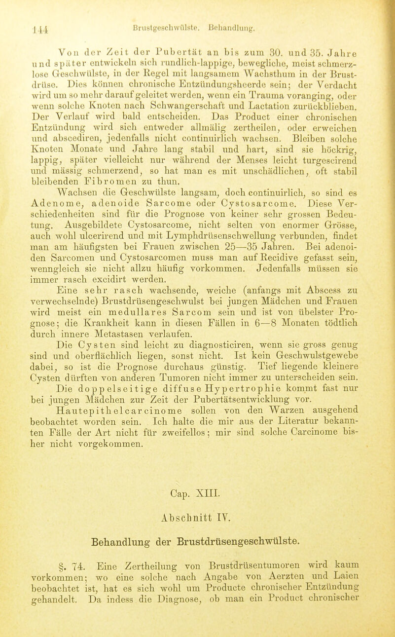 Von der Zeit der Pubertät an bis zum 30. und 35. Jahre und spitter entwickehi sich rundhch-hippige, bewegHche, meist schmerz- lose Geschwülste, in der Regel mit langsamem Wachsthura in der Brust- drüse. Dies können chronische Entzündungsheerde sein; der Verdacht wird um so mehr darauf geleitet werden, wenn ein Trauma voranging, oder wenn solche Knoten nach Schwangerschaft und Lactation zurückblieben. Der Verlauf wird bald entscheiden. Das Product einer chronischen Entzündung wird sich entweder allmälig zertheilen, oder erweichen und abscediren, jedenfalls nicht continuirlich wachsen. Bleiben solche Knoten Monate und Jahre lang stabil imd hart, sind sie höckrig, lappig, später vielleicht nur während der Menses leicht turgescirend und mässig schmerzend, so hat man es mit unschädlichen, oft stabil bleibenden Fibromen zu thun. Wachsen die Greschwülste langsam, doch continuirlich, so sind es Adenome, adenoide Sarcome oder Cystosarcome. Diese Ver- schiedenheiten sind für die Prognose von keiner sehr grossen Bedeu- tung. Ausgebildete Cystosarcome, nicht selten von enormer Grösse, auch wohl ulcerirend und mit Lymphdrüsenschwellung verbunden, findet man am häufigsten bei Frauen zwischen 25—35 Jahren. Bei adenoi- den Sarcomen und Cystosarcomen muss man auf Recidive gefasst sein, wenngleich sie nicht allzu häufig vorkommen. Jedenfalls müssen sie immer rasch excidirt werden. Eine sehr rasch wachsende, weiche (anfangs mit Abscess zu verwechselnde) Brustdrüsengeschwulst bei jungen Mädchen und Frauen wird meist ein medulläres Sarcom sein und ist von übelster Pro- gnose; die Krankheit kann in diesen Fällen in 6—8 Monaten tödtlich durch innere Metastasen verlaufen. Die Cysten sind leicht zu diagnosticiren, wenn sie gross genug sind und oberflächlich liegen, sonst nicht. Ist kein Geschwiilstgewebe dabei, so ist die Prognose durchaus günstig. Tief liegende kleinere Cysten dürften von anderen Tumoren nicht immer zu unterscheiden sein. Die doppelseitige diffuse Hypertrophie kommt fast nur bei jungen Mädchen zur Zeit der Pubertätsentwicklung vor. Hautepithelcarcinome sollen von den Warzen ausgehend beobachtet worden sein. Ich halte die mir aus der Literatur bekann- ten Fälle der Art nicht für zweifellos; mir sind solche Carcinome bis- her nicht vorgekommen. Cap. XIII. Abschnitt TV. Behandlung der Brustdrüsengeschwülste. §. 74. Eine Zertheilung von Brustdrüsentumoren wird kaum vorkommen; wo eine solche nach Angabe von Aerzten und Laien beobachtet ist, hat es sich wohl um Producte chronischer Entzündung gehandelt. Da indess die Diagnose, ob man ein Product chronischer