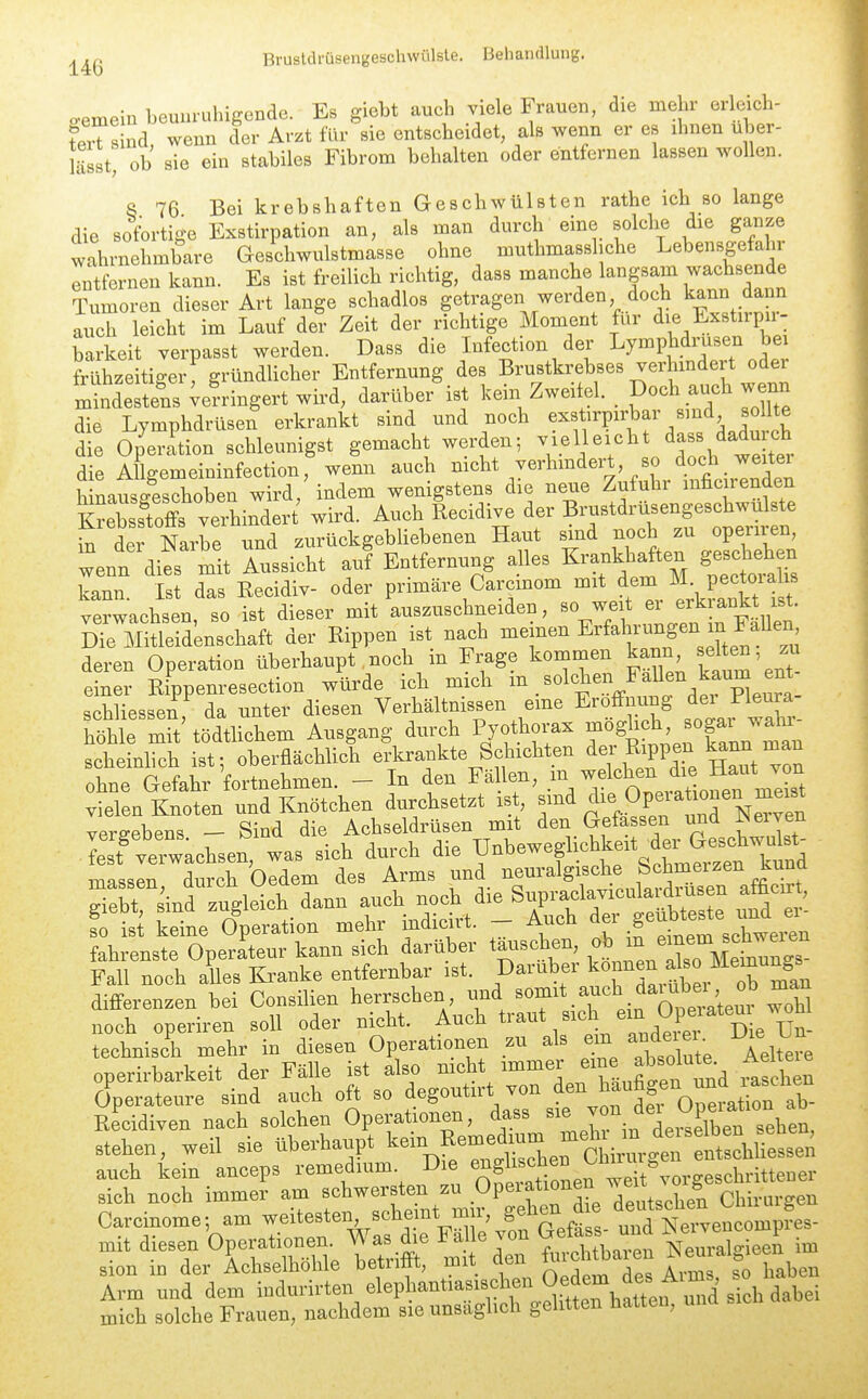 eemein beuuruhigende. Es giebt auch viele Frauen, die mehr erlcich- feTs nd, wenn der Arzt für sie entscheidet, als wenn er es ihnen uber- lässt, ob sie ein stabiles Fibrom behalten oder entfernen lassen wollen. 8 76 Bei krebshaften Geschwülsten rathe ich so lange die sofortige Exstirpation an, als man durch eine solche die ganze wahrnehmbare Geschwulstmasse ohne muthmassliche Lebensgefahr entfernen kann. Es ist freilich richtig, dass manche langsam wachsende Tumoren dieser Art lange schadlos getragen werden doch kann dann auch leicht im Lauf der Zeit der richtige Moment für die Exstirpn- barkeit verpasst werden. Dass die Infection der Lymphdinxsen bei frühzeitiger: gründlicher Entfernung des Bru^tkreb««^ ^^^'^^^^<^f mindestens ;e?ringert wird, darüber ist kein Zwei el. _ Doch auch wenn die Lymphdrüsen erkrankt sind und noch ^xstirpirbar sind so. te die Operation schleunigst gemacht werden; vielleicht dass daduich die Mgemeininfection, wem auch nicht verhindei;t, so doch^^^^^^^^^ hinausgeschoben wird, indem wenigstens die neue Zufuhr inficuenden Sssfoffs^^^^^^^^^^ wird. Auch lecidive der Brustdrüsengeschwulste £ der Narbe und zurückgebliebenen Haut sind noch zu operiren, wenn dies mit Aussicht auf Entfernung alles Krankhaften geschehen kann. Ist das Kecidiv- oder primäre Carcmom mit d^^/J; P^^^^^^^ verwachsen, so ist dieser mit auszuschneiden, so weit ei erk ankt is . Die Mitleidenschaft der Rippen ist nach memen Erfah^-^ngen in FaUen deren Operation überhaupt noch in Frage kommen kann falten zu einer Rippenresection würde ich mich ^n. solchen Fallen kaum ent schliessen da unter diesen Verhältnissen eme Eröffnung dei Pleura- le mS'tödtlichem Ausgang durch Pyothorax -^ghch -ga^ wdn^ scheinlich ist; oberflächlich erkrankte Schichten ^^Pl^ Haut^on ohne Gefahr fortnehmen. - In den Fä len, .^n vielen Knoten und Knötchen durchsetzt ist ^nd die Operation^ vergebens - Sind die Achseldrüsen mit den Gefassen und r^eiven vergeoens. pmu TJnbeweglichkeit der Geschwulst- fest verwachsen, was sich durch die unoeweg _ QM.mPr7pri kund massen, durch Oedem des Arms und nenralgische Sch^^^^^^^ ffiebt sind zugleich dann auch noch die Supraclavicula diusen atücirt, ?o S keTne Operation mehr indidrt. - Auch geubtes^e^ fahrenste Operateur kann sich darüber tatischen, .«^^^^^^/Xo Meinu^^^^^^ Fall noch alles Kranke entfernbar ist. Daruber ^«nnen also Mej^^^ differenzen bei Consilien herrschen und auch kein anceps remedium Die J;' ^eit%orgesohritteuer sieh neeh immer am l'^^^ZtZZS^'tlTZ ientsJn Chirurgen Carcinome; am weitesten schemt m i, »eMn a ATei-yencompres- mit diesen Operationen. Was die Fa e von Gefa s nnd ^^^^ V sion in der Achselhohle betnttt, mit ut^u ^ haben Arm und dem i-lurirten elephantiasisctoi Oed^^^^^^^^ mich solche Frauen, nachdem sie unsaghch gelitten hatten, una