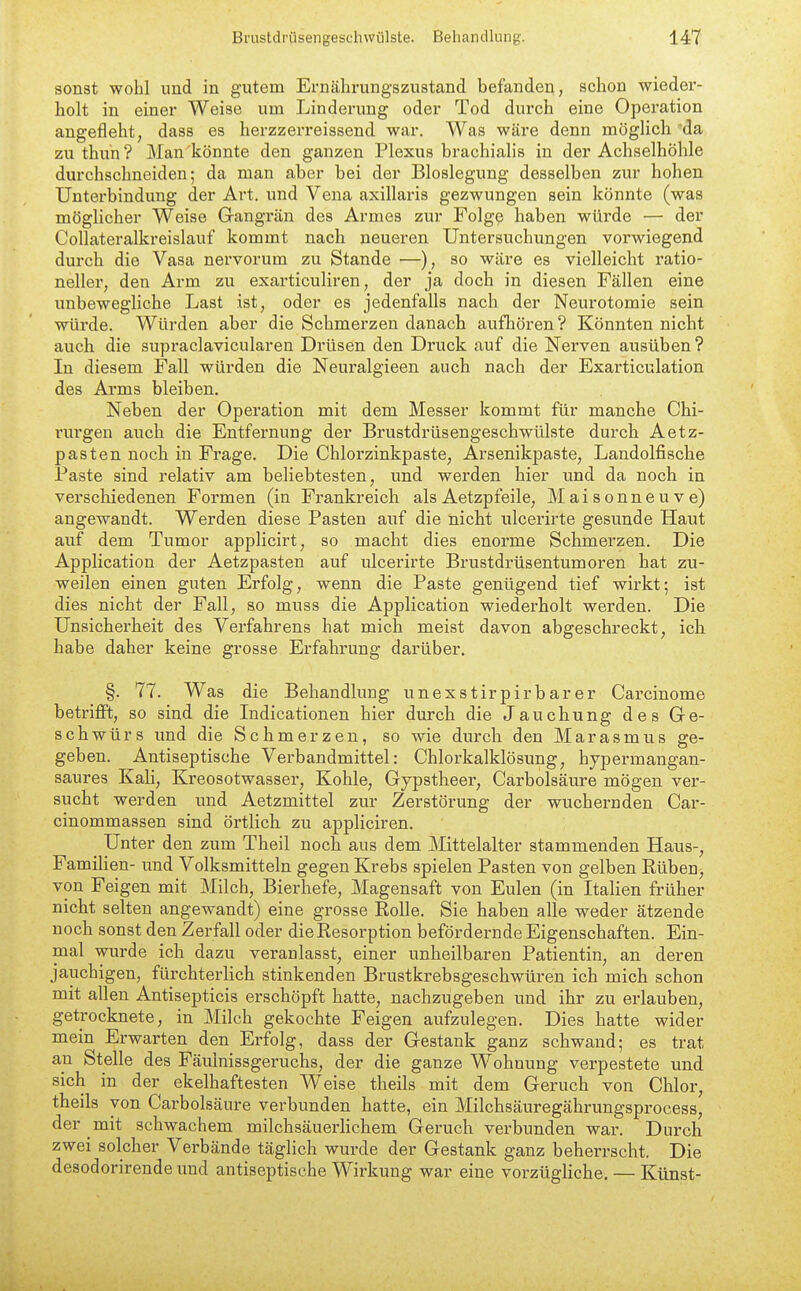 sonst wohl und in gutem Ernährungszustand befanden, schon wieder- holt in einer Weise um Linderung oder Tod durch eine Operation angefleht, dass es herzzerreissend war. Was wäre denn möglich 'da zu thuh ? Man könnte den ganzen Plexus brachialis in der Achselhöhle durchschneiden; da man aber bei der Bloslegung desselben zur hohen Unterbindung der Art. und Vena axillaris gezwungen sein könnte (was möglicher Weise Grangrän des Armes zur Folge haben würde — der Collateralkreislauf kommt nach neueren Untersuchungen vorwiegend durch die Vasa nervorum zu Stande —), so wäre es vielleicht ratio- neller, den Arm zu exarticuliren, der ja doch in diesen Fällen eine unbewegliche Last ist, oder es jedenfalls nach der Neurotomie sein würde. Würden aber die Schmerzen danach aufhören? Könnten nicht auch die supraclavicularen Drüsen den Druck auf die Nex'ven ausüben ? In diesem Fall würden die Neuralgieen auch nach der Exarticulation des Arms bleiben. Neben der Operation mit dem Messer kommt für manche Chi- rui'gen auch die Entfernung der Brustdrüsengeschwülste durch Aetz- pasten noch in Frage. Die Chlorzinkpaste, Arsenikpaste, Landolfische Paste sind relativ am beliebtesten, und werden hier und da noch in verschiedenen Formen (in Frankreich als Aetzpfeile, Maisonneuve) angewandt. Werden diese Pasten auf die nicht ulcerirte gesunde Haut auf dem Tumor applicirt, so macht dies enorme Schmerzen. Die Application der Aetzpasten auf ulcerirte Brustdrüsentumoren hat zu- weilen einen guten Erfolg, wenn die Paste genügend tief wirkt; ist dies nicht der Fall, so muss die Application wiederholt werden. Die Unsicherheit des Verfahrens hat mich meist davon abgeschreckt, ich habe daher keine grosse Erfahrung darüber. §. 77. Was die Behandlung unexstirpirbarer Cai-cinome betrifft, so sind die Indicationen hier durch die Jauchung des Ge- schwürs und die Schmerzen, so wie durch den Marasmus ge- geben. Antiseptische Verbandmittel: Chlorkalklösung, hypermangan- saures Kali, Kreosotwasser, Kohle, Gypstheer, Carbolsäure mögen ver- sucht werden und Aetzmittel zur Zerstörung der wuchernden Car- cinommassen sind örtlich zu appliciren. Unter den zum Theil noch aus dem Mittelalter stammenden Haus-, Familien- und Volksmitteln gegen Krebs spielen Pasten von gelben Rüben, von Feigen mit Milch, Bierhefe, Magensaft von Eulen (in Italien früher nicht selten angewandt) eine grosse Rolle. Sie haben alle weder ätzende noch sonst den Zerfall oder die Resorption befördernde Eigenschaften. Ein- mal wurde ich dazu veranlasst, einer unheilbaren Patientin, an deren jauchigen, fürchterlich stinkenden Brustkrebsgeschwüren ich mich schon mit allen Antisepticis erschöpft hatte, nachzugeben und ihr zu erlauben, getrocknete, in Milch gekochte Feigen aufzulegen. Dies hatte wider mein Erwarten den Erfolg, dass der Gestank ganz schwand; es trat an Stelle des Fäulnissgeruchs, der die ganze Wohnung verpestete und sich in der ekelhaftesten W^eise theils mit dem Geruch von Chlor, theils von Carbolsäure verbunden hatte, ein Milchsäuregährungsprocess, der mit schwachem milchsäuerlichem Geruch verbunden war. Durch zwei solcher Verbände täglich wurde der Gestank ganz beherrscht. Die desodorirende und antiseptische Wirkung war eine vorzügliche. — Künst-