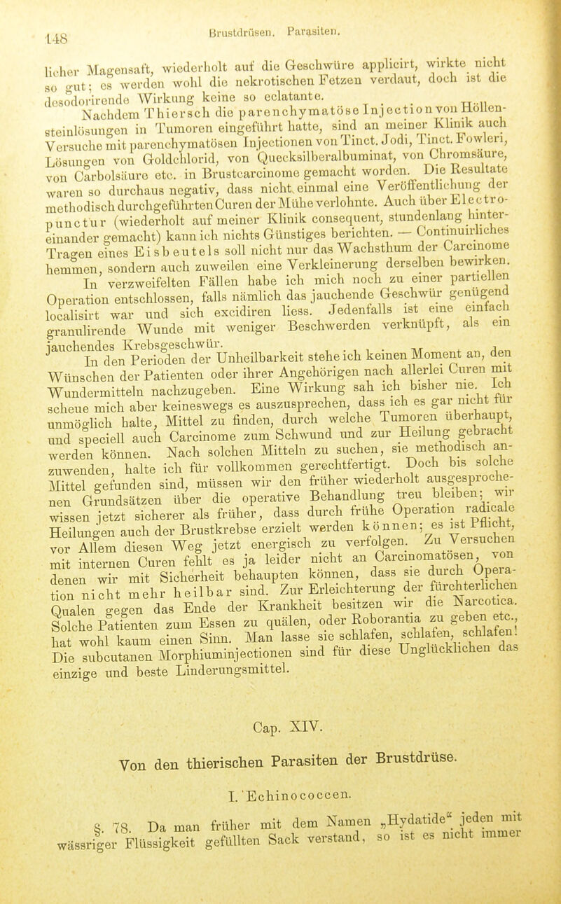 ,j^jj_g Brustdrüsen. Parasiten, licher Magensaft, wiederholt auf die Geschwüre applicirt, wirkte nicht 80 o-ut; es werden wohl die nekrotischen Fetzen verdaut, doch ist die dosodorirende Wirkung keine so eclatante. Nachdem Thiersch die parenchymatöse Injection von Uoilen- steinlüsuugen in Tumoren eingeführt hatte, sind an memer K inik auch Versuche mit parenchymatösen Injectionen von 1 mct. Jodi, i inct. owleri, Lösungen von Goldciilorid, von Quecksilberalbuminat, von Chromsaure, von Carbolsäure etc. in Brustcarcinome gemacht worden^ Die Resultate waren so durchaus negativ, dass nicht einmal eine Veröffenthchung der methodisch durchgeführten Curen der Mühe verlohnte. Auch über Electro- nunctur (wiederholt auf meiner Klinik consequent, stundenlang hinter- einander gemacht) kann ich nichts Günstiges berichten. - Contmuidiches Tragen eines Ei sb euteis soll nicht nur das Wachsthum der Carcmome hemmen, sondern auch zuweilen eine Verkleinerung derselben bewirken. In verzweifelten Fällen habe ich mich noch zu einer partiellen Operation entschlossen, falls nämlich das jauchende Geschwür genügend localisirt war und sich excidiren Hess. Jedenfalls ist eine einfach granulirende Wunde mit weniger Beschwerden verknüpft, als em iauchendes Krebsgeschwür. , , . . a In den Perioden der Unheilbarkeit stehe ich keinen Moment an, den Wünschen der Patienten oder ihrer Angehörigen nach allerlei Curen mit Wundermitteln nachzugeben. Eine Wirkung sah ich bisher nie. ich scheue mich aber keineswegs es auszusprechen, dass ich es gar nicht tur unmöglich halte, Mittel zu finden, durch welche Tumoren überhaupt und speciell auch Carcinome zum Schwund und zur Heilung gebracht werden können. Nach solchen Mitteln zu suchen, sie methodisch an- zuwenden, halte ich für vollkommen gerechtfertigt. Doch bis solche Mittel gefunden sind, müssen wir den früher wiederholt ausgesproche- nen Grundsätzen über die operative Behandlung treu bleiben; wn Xen jetzt sicherer als früher, dass durch frühe Operation radicale Heilungen auch der Brustkrebse erzielt werden können; es ist Ptiicht, vor Allem diesen Weg jetzt energisch zu verfolgen. Zu Versuchen mit internen Curen fehlt es ja leider nicht ^^Carcmomatosen von denen wir mit Sicherheit behaupten können, dass sie durch Opeia^ üon nieht mehr heilbar sind. Zur Erleichterung ^-^-^^^^^'^'l'^^^^ Oualen a-egen das Ende der Krankheit besitzen wir die Narcotica. S pSen zum Essen zu quälen, oder Roborantia - , hat wohl kaum einen Sinn. Man lasse sie schlafen, ^chlafen schlafen Die lubcutanen Morphiuminjectionen sind für diese Unglücklichen das einzige und beste Linderungsmittel. Cap. XIV. Von den thierischen Parasiten der Brustdrüse. I. Echinococcen. 8. 78. Da man früher mit dem Namen »Hydatide« jeden mit wässrigei- Flüssigkeit gefttllten Sack verstand, so .st es mcht .mmei