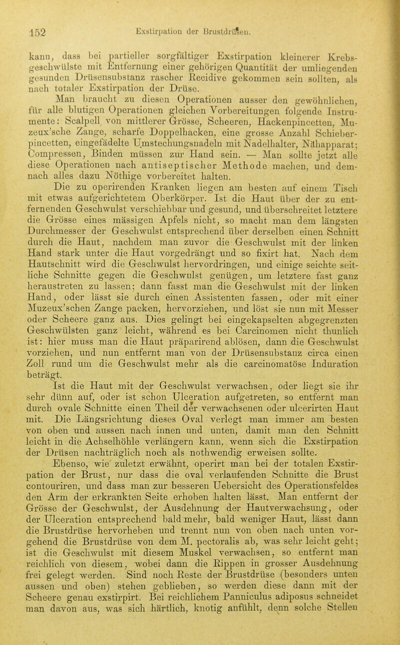 kann, dass hei partieller sorgfältiger Exstirpation kleinerer Krebs- geschwülste mit Entfernung einer gehörigen Quantität der umliegenden gesunden Drüsensubstanz rascher Recidive gekommen sein sollten, als nach totaler Exstirpation der Drüse. Man braucht zu diesen Operationen ausser den gewöhnliehen, für alle blutigen Operationen gleichen Vorbereitungen folgende Instru- mente : Scalpell von mittlerer Grösse, Scheeren, Hackenpincetteu, Mu- zeux'sche Zange, scharfe Doppelhacken, eine grosse Anzahl Schieber- pincetten, eingefädelte Umstechungsnadeln mit Nadelhalter, Nähapparat; Compressen, Binden müssen zm- Hand sein. — Mau sollte jetzt alle diese Operationen nach antiseptischer Methode machen, und dem- nach alles dazu Nöthige vorbereitet halten. Die zu operirenden Kranken liegen am besten auf einem Tisch mit etwas aufgerichtetem Oberkörper. Ist die Haut über der zu ent- fernenden Geschwulst verschiebbar und gesund, und überschreitet letztere die Grösse eines massigen Apfels nicht, so macht man dem längsten Durchmesser der Geschwulst entsprechend über derselben einen Schnitt durch die Haut, nachdem man zuvor die Geschwulst mit der linken Hand stark unter die Haut vorgedrängt und so fixirt hat. Nach dem Hautschnitt wird die Geschwulst hervordringen, und einige seichte seit- liche Schnitte gegen die Geschwulst genügen, um letztere fast ganz heraustreten zu lassen; dann fasst man die Geschwulst mit der linken Hand, oder lässt sie durch einen Assistenten fassen, oder mit einer Muzeux'schen Zange packen, hervorziehen, und löst sie nun mit Messer oder Scheere ganz aus. Dies gelingt bei eingekapselten abgegrenzten Geschwülsten ganz leicht, während es bei Carcinomen nicht thunlich ist: hier muss man die Haut präparirend ablösen, dann die Geschwulst vorziehen, und nun entfernt man von der Drüsensubstanz circa einen Zoll rund um die Geschwulst mehr als die carcinomatöse Induration beträgt. Ist die Haut mit der Geschwulst verwachsen, oder liegt sie ihr sehr dünn auf, oder ist schon Ulceration aufgetreten, so entfernt man durch ovale Schnitte einen Theil de r verwachsenen oder ulcerirten Haut mit. Die Längsrichtung dieses Oval verlegt man immer am besten von oben und aussen nach innen und unten, damit man den Schnitt leicht in die Achselhöhle verlängern kann, wenn sich die Exstirpation der Drüsen nachträglich noch als nothwendig erweisen sollte. Ebenso, wie zuletzt erwähnt, operirt man bei der totalen Exstir- pation der Brust, nur dass die oval verlaufenden Schnitte die Brust contouriren, und dass man zur besseren Uebersicht des Operationsfeldes den Arm der erkrankten Seite erhoben halten lässt. Man entfernt der Grösse der Geschwulst, der Ausdehnung der Hautverwachsung, oder der Ulceration entsprechend bald mehr, bald weniger Haut, lässt dann die Brustdrüse hervorheben und trennt nun von oben nach unten vor- gehend die Brustdrüse von dem M. pectoralis ab, was sehr leicht geht; ist die Geschwulst mit diesem Muskel verwachsen, so entfernt mau reichlich von diesem, wobei dann die Rippen in grosser Ausdehnung frei gelegt werden. Sind noch Reste der Brustdrüse (besonders unten aussen und oben) stehen geblieben, so werden diese dann mit der Scheere genau exstirpirt. Bei reichlichem Panniculus adiposus schneidet man davon aus, was sich härtlich, knotig anfühlt, denn solche Stelleu
