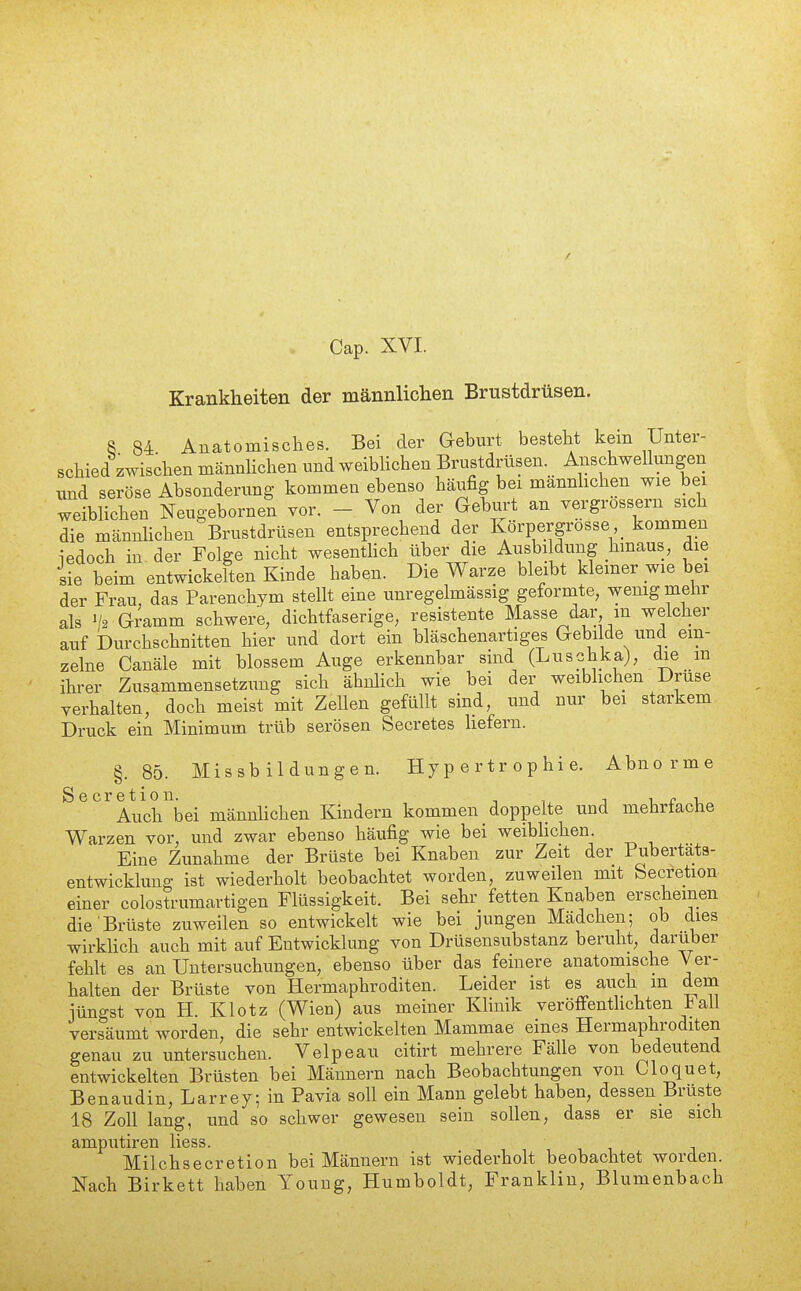 / Cap. XVI. Krankheiten der männlichen Brustdrüsen. 8 84 Anatomisches. Bei der Geburt besteht kein Unter- schied zwischen männhchen und weibhchen Brustdrüsen. Anschwellungen und seröse Absonderung kommen ebenso häufig bei männhchen wie bei weiblichen Neugebornen vor. - Von der Geburt an vergrossern sich die männhchen Brustdrüsen entsprechend der Ivörpergrosse kommen iedoch in der Folge nicht wesentHch über die Ausbildung hmaus, die sie beim entwickelten Kinde haben. Die Warze bleibt kiemer wie bei der Frau, das Parenchym stellt eine unregelmässig geformte, wenig meiir als '/2 Gramm schwere, dichtfaserige, resistente Masse d^r m welcher auf Durchschnitten hier und dort ein bläschenartiges Gebilde und ein- zelne Canäle mit blossem Auge erkennbar sind (Luschka), die m ihrer Zusammensetzung sich ähnlich wie bei der weiblichen Druse verhalten, doch meist mit Zellen gefüllt sind, und nur bei starkem Druck ein Minimum trüb serösen Secretes hefern. §.85. Missbildungen. Hypertrophie. Abnorme ^^^^AuclAei männhchen Kindern kommen doppelte und mehrfache Warzen vor, und zwar ebenso häufig wie bei weibhchen. Eine Zunahme der Brüste bei Knaben zur Zeit der Pubertats- entwicklung ist wiederholt beobachtet worden, zuweilen mit Secretion einer colostrumartigen Flüssigkeit. Bei sehr fetten Knaben erscheinen die Brüste zuweilen so entwickeh wie bei jungen Mädchen; ob dies wirkHch auch mit auf Entwicklung von Drüsensubstanz beruht, darüber fehh es an Untersuchungen, ebenso über das feinere anatomische Ver- haUen der Brüste von Hermaphroditen. Leider ist es auch m dem jüngst von H. Klotz (Wien) aus meiner Klinik veröffenthchten iall versäumt worden, die sehr entwickelten Mammae eines Hermaphroditen genau zu untersuchen. Velpeau citirt mehrere Fälle von bedeutend entwickehen Brüsten bei Männern nach Beobachtungen von Cloquet, Benaudin, Larrey; in Pavia soll ein Mann gelebt haben, dessen Brüste 18 Zoll lang, und so schwer gewesen sein sollen, dass er sie sich amputiren liess. Milchsecretion bei Männern ist wiederholt beobachtet worden. Nach Birkett haben Young, Humboldt, Franklin, Blumenbach