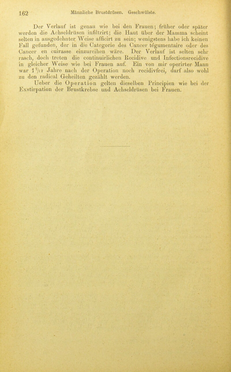 Der Verlauf ist geiuiu wie bei den Frauen; früher oder »päter werden die Achscldrüseu iuHltrirt; die Haut über der Mamma scheint selten in ausgedehnter AVeise afficirt zu sein; wenigstens habe ich keinen Fall gefunden, der in die Categorie des Cancer tögumentaire oder des Cancer en cuirasse einzureihen wäre. Der Verlauf ist selten sehr rasch, doch treten die continuirUchen Kecidivc und Infectionsrecidive in gleicher Weise Avie bei Frauen auf. Ein von mir operirter Mann war j ''/12 Jahre nach der Operation noch recidivfrei, darf also wohl zu den radical Geheilten gezählt werden. lieber die Operation gelten dieselben Principien wie bei der Exstirpatiou der Brustkrebse und Achseldrüsen bei Frauen,