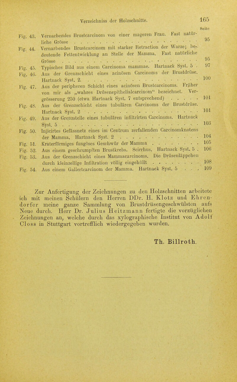 Seite Fig. 43. Vernarbendes Bruslcarcinom von einer mageren Frau. Fast natür- liche Grösse Fig. 44. Vernarbendes Brustcarcinom mit starker Retraction der Warze; 1)6- deutende FettentwickUmg an Stelle der Mamma. Fast natürliche tili Grösse ' ' ' Fig. 45. Typisches Bild aus einem Carcinoma mammae, Hartnack Syst. 5 . 97 Fig. 4G. Aus der Grenzschicht eines acinösen Carcinoms der Brustdrüse. Hartnack Syst. 2 Fig. 47. Aus der peripheren Scliicht eines acinösen Brustcarcinoms. Früher von mir als „wahres Driisenepithelialcarcinom bezeichnet. Ver- grösserung 250 (etwa Hartnack Syst. 7 entsprechend) 101 Fig. 48. Aus der Grenzschicht eines tubulären Carcinoms der Brustdrüse. Hartnack Syst. 2 101 Fig. 49. Aus der Grenzstelle eines tubulären infiltrirten Carcinoms. Hartnack Syst, 5 , . 103 Fig. 50. Injicirtes Gefässnetz eines im Centrum zerfallenden Carcinomknotens der Mamma. Hartnack Syst. 2 10'^ Fig. 51. Kraterförmiges fungöses Geschwür der Mamma 105 Fig. 52. Aus einem geschrumpften Brustkrebs. Scirrhus. Hartnack Syst. 5 . 106 Fig. 53. Aus der Grenzschicht eines Mammacarcinoms. Die Drüsenläppchen durch kleinzellige Infiltration völlig eingehüllt 108 Fig. 54. Aus einem Gallertcarcinom der Mamma. Hartnack Syst. 5 ... 109 Zur Anfertigung der Zeichnungen zu den Holzschnitten arbeitete ich mit meinen Schülern den Herren DDr. H. Klotz und Ehren- dorfer meine ganze Sammlung von Brustdrüsengeschwülsten aufs Neue durch. Herr Dr. Julius Heitzmann fertigte die vorzüglichen Zeichnungen an, welche durch das xylographische Institut von Adolf Closs in Stuttgai't vortrefflich wiedergegeben wurden. Th. Billroth.