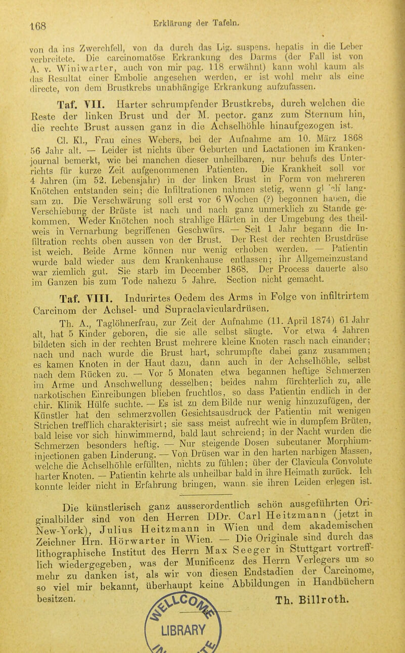 von da ins Zwei-nhMl, von da durch das Lip;. siispens. hopalis in die Leber vcrbreiloto. Die carcinomalöse Erlirankung des Darms (der Fall ist von A. V. Winlwarter, auch von mir pag. 118 erwähnl) kann wohl kaum als (las Resultat einer Emholie angesehen werden, er ist wohl mehr als eine (lirecte, von dem Brustkrebs unabhcängige Erkrankung aufzufassen. Taf. VII. Harter schrumpfender Brustkrebs, durch welchen die Reste der linken Brust und der M. pector. ganz zum Sternum liin, die rechte Brust aussen ganz in die Achselhöhle hinaufgezogen ist. Gl. Kl., Frau eines Webers, bei der Aufnahme am 10. März 1868 t)6 Jahr alt. — Leider ist nichts über Geburten und Lactationen im Kranken- journal bemerkt, wie bei manchen dieser unheilbaren, nui- behufs des Unter- richts für kurze Zeit aufgenommenen Patienten. Die Krankheit soll vor 4 Jahren (im 52. Lebensjahr) in der linken Brust in Form von mehreren Knötchen entstanden sein; die Infiltrationen nahmen stetig, wenn gl .h lang- sam zu. Die Verschwärung soll erst vor 6 Wochen (?) begonnen hauen, die Verschiebung der Brüste ist nach und nach ganz unmerklich zu Stande ge- kommen. Weder Knötchen noch strahlige Härten in der Umgebung des Iheil- weis in Vernarbung begriffenen Geschwürs. — Seit 1 Jahr begann die h> filtration rechts oben aussen von der Brust. Der Rest der rechten Brustdrüse ist weich. Beide Arme können nur wenig erhoben werden. — Patientin wurde bald wieder aus dem Krankenhause entlassen; ihr Allgememzustand war ziemlich gut. Sie starb im December 1868. Der Process dauerte also im Ganzen bis zum Tode nahezu 5 Jahre. Section nicht gemacht. Taf. VIII. Indurirtes Oedem des Arms in Folge von infiltrirtem Carcinom der Achsel- und Supraclaviculardrüsen, Th. A., Taglöhnerfrau, zur Zeit der Aufnahme (11. April 1874) 61 Jahr alt, hat 5 Kinder geboren, die sie alle selbst säugte. Vor etwa 4 Jahren bildeten sich in der rechten Brust mehrere kleine Knoten rasch nach einander; nach und nach wurde die Brust hart, schrumpfte dabei ganz zusammen; es kamen Knoten in der Haut dazu, dann auch in der Achselhohle, selbst nach dem Rücken zu. - Vor 5 Monaten etwa begannen heftige Schmerzen im Arme und Anschwellung desselben; beides nahm fürchterlich zu, alle narkotischen Einreibungen blieben fruchtlos, so dass Patientm endlich m der chir Klinik Hülfe suchte. - Es ist zu dem Bilde nur wenig hmzuzutugen, der Künstler hat den schmerzvollen Gesichtsausdruck der Patientin mit wenigen Strichen treffUch charakterisirt; sie sass meist aufrecht wie in dumpfem Brüten, bald leise vor sich hinwimmernd, bald laut schreiend; in der Nacht wurden die Schmerzen besonders heftig. — Nur steigende Dosen subcutaner Morphium- iniectionen gaben Linderung. - Voii Drüsen war in den harten narbigen Massen, welche die Achselhöhle erfüllten, nichts zu fühlen; über der Glavicula Convolute harter Knoten. - Patientin kehrte als unheilbar bald in ihre Heimath zurück. Ic i konnte leider nicht in Erfahrung bringen, wann, sie ihren Leiden erlegen ist. Die künstlerisch ganz ausserordentlich schön ausgeführten Ori- ginalbilder sind von den Herren DDr. Carl Heitzmann (jetzt m New-York), Julius Heitzmann in Wien und dem akademischen Zeichner Hrn. Hörwarter in Wien. - Die Originale sind durch das lithographische Institut des Herrn Max Seeger m Stuttgart vortreff- lich wiedergegeben, was der Munificenz des Herrn Verlegers um so mehr zu dinken ist, als wir von diesen Endstadien der Carcmome, 90 viel mir bekannt, überhaupt keine Abbildungen in Handbuchern besitzen. Xk}^C5aK Th. Billroth.