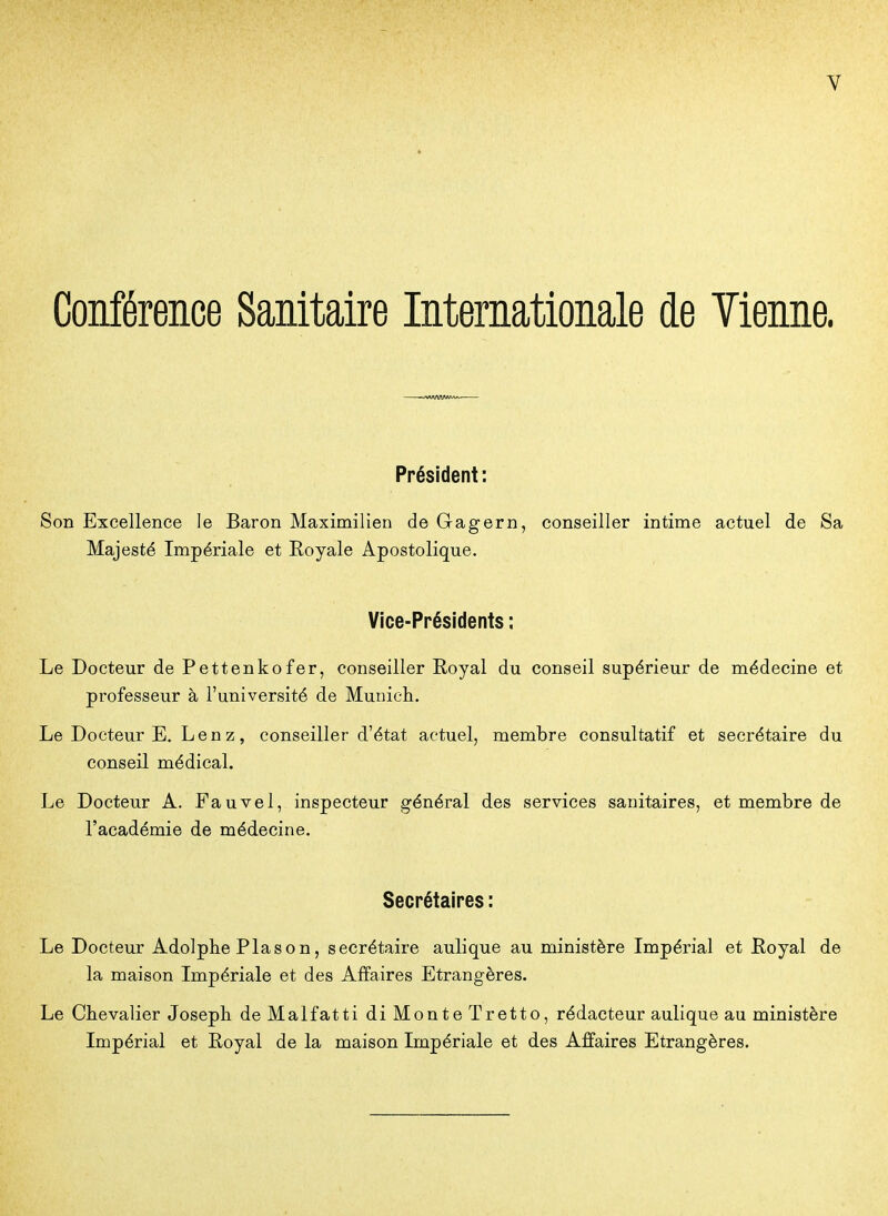 Conférence Sanitaire Internationale de Vienne. Président: Son Excellence le Baron Maximilien de Gagern, conseiller intime actuel de Sa Majesté Impériale et Royale Apostolique. Vice-Présidents ; Le Docteur de Pettenkofer, conseiller Royal du conseil supérieur de médecine et professeur à l'université de Municli. Le Docteur E. Len z, conseiller d'état actuel, membre consultatif et secrétaire du conseil médical. Le Docteur A. Fauvel, inspecteur général des services sanitaires, et membre de l'académie de médecine. Secrétaires : Le Docteur Adolphe Plason, secrétaire aulique au ministère Impérial et Royal de la maison Impériale et des Affaires Etrangères. Le Chevalier Joseph deMalfatti di Monte Tretto, rédacteur aulique au ministère Impérial et Royal de la maison Impériale et des Affaires Etrangères.