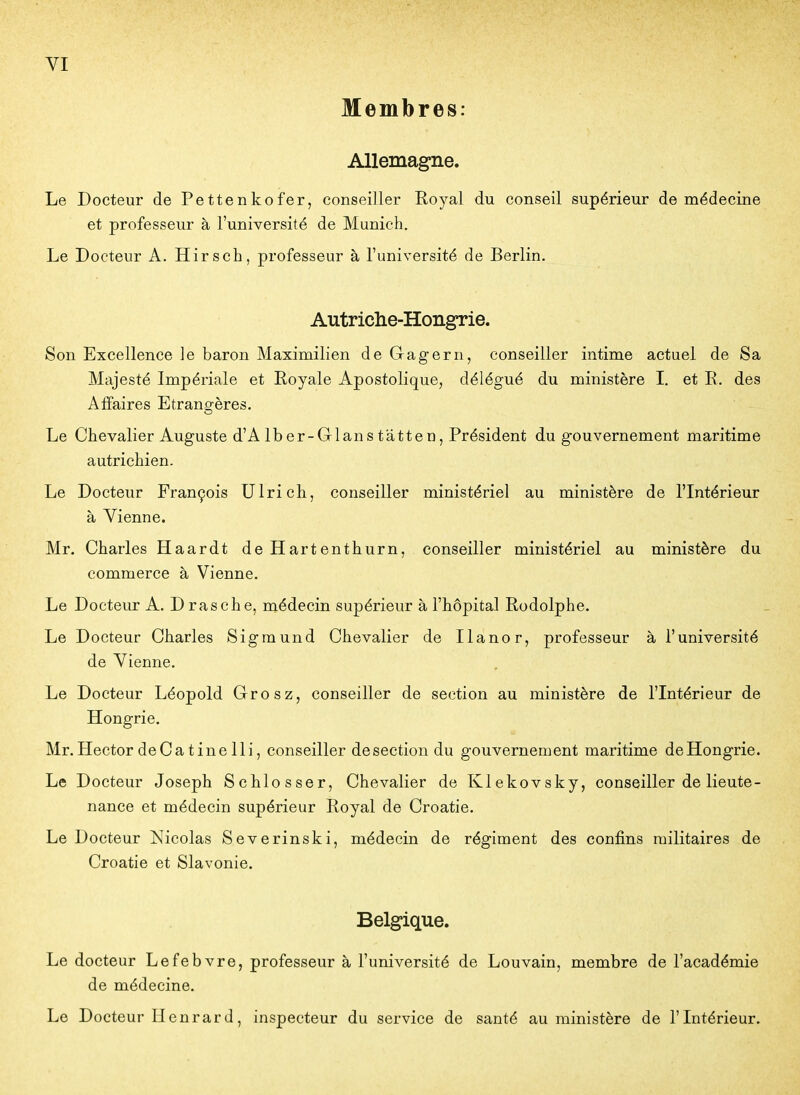 Membres: Allemagne. Le Docteur de Pettenkofer, conseiller Royal du conseil supérieur de médecine et professeur à l'université de Munich. Le Docteur A. Hirsch, professeur à l'université de Berlin. Autriche-Hongrie. Son Excellence le baron Maximilien de Gagern, conseiller intime actuel de Sa Majesté Impériale et Royale Apostolique, délégué du ministère I. et R, des Affaires Etrano-ères. Le Chevalier Auguste d'Alber-Glanstâtten, Président du gouvernement maritime autrichien. Le Docteur François Ulrich, conseiller ministériel au ministère de l'Intérieur à Vienne. Mr. Charles Haardt deHartenthurn, conseiller ministériel au ministère du commerce à Vienne. Le Docteur A. Drasche, médecin supérieur à l'hôpital Rodolphe. Le Docteur Charles Sigmund Chevalier de Ilanor, professeur à l'université de Vienne. Le Docteur Léopold Grosz, conseiller de section au ministère de l'Intérieur de Hongrie. Mr. Hector deCatinelli, conseiller de section du gouvernement maritime de Hongrie. Le Docteur Joseph Schlosser, Chevalier de Klekovsky, conseiller de lieute- nance et médecin supérieur Royal de Croatie. Le Docteur Nicolas Severinski, médecin de régiment des confins militaires de Croatie et Slavonie. Belgique. Le docteur Lefebvre, professeur à l'université de Louvain, membre de l'académie de médecine. Le Docteur Henrard, inspecteur du service de santé au ministère de l'Intérieur.