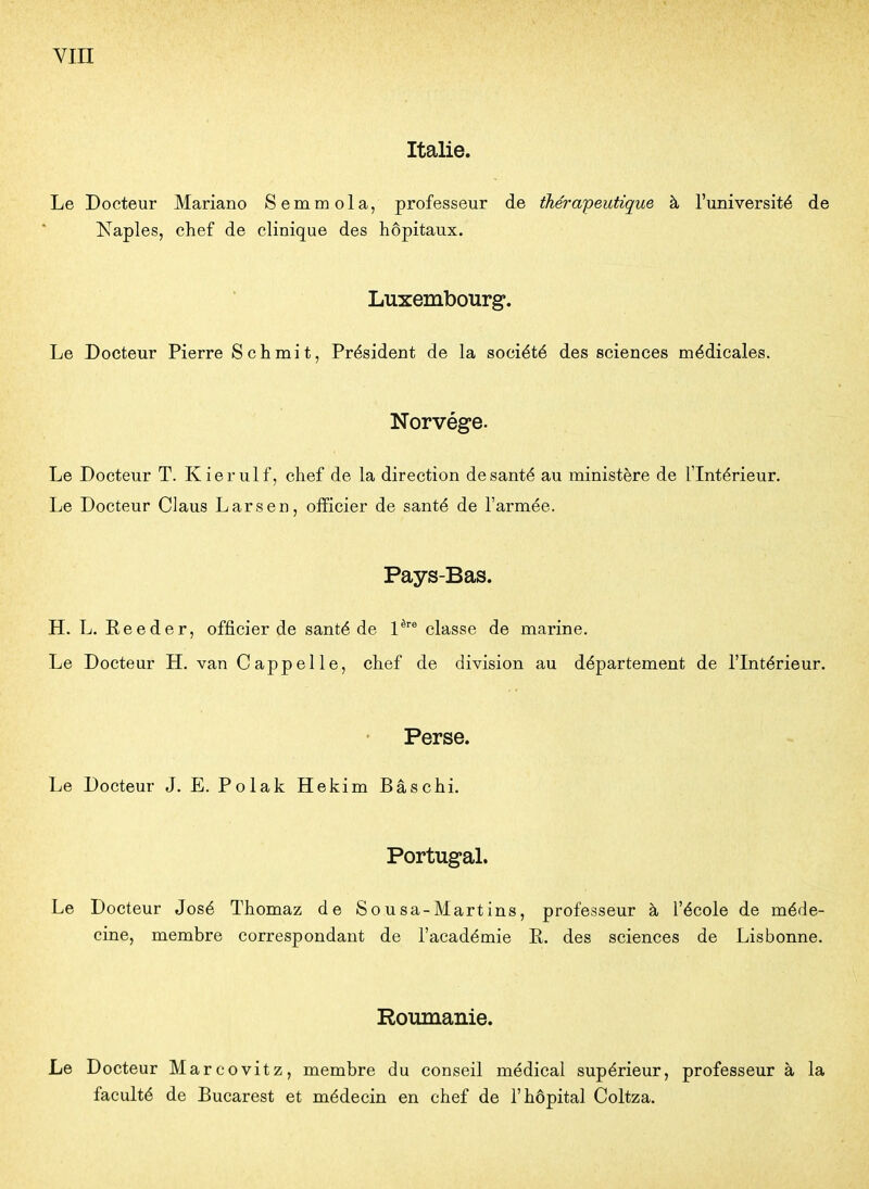 Italie. Le Docteur Mariano Semmola, professeur de thérapeutique à l'université de Naples, chef de clinique des hôpitaux. Luxembourg. Le Docteur Pierre Schmit, Président de la société des sciences médicales. Norvège. Le Docteur T. Kierulf, chef de la direction de santé au ministère de l'Intérieur. Le Docteur Claus Larsen, officier de santé de l'armée. Pays-Bas. H. L. Eeeder, officier de santé de l^''® classe de marine. Le Docteur H. van C appel le, chef de division au département de l'Intérieur. Perse. Le Docteur J. E. Polak Hekim Bâschi. Portugal. Le Docteur José Thomaz de Sousa-Martins, professeur à l'école de méde- cine, membre correspondant de l'académie E. des sciences de Lisbonne. Roumanie. Le Docteur Marcovitz, membre du conseil médical supérieur, professeur à la faculté de Bucarest et médecin en chef de l'hôpital Coltza.