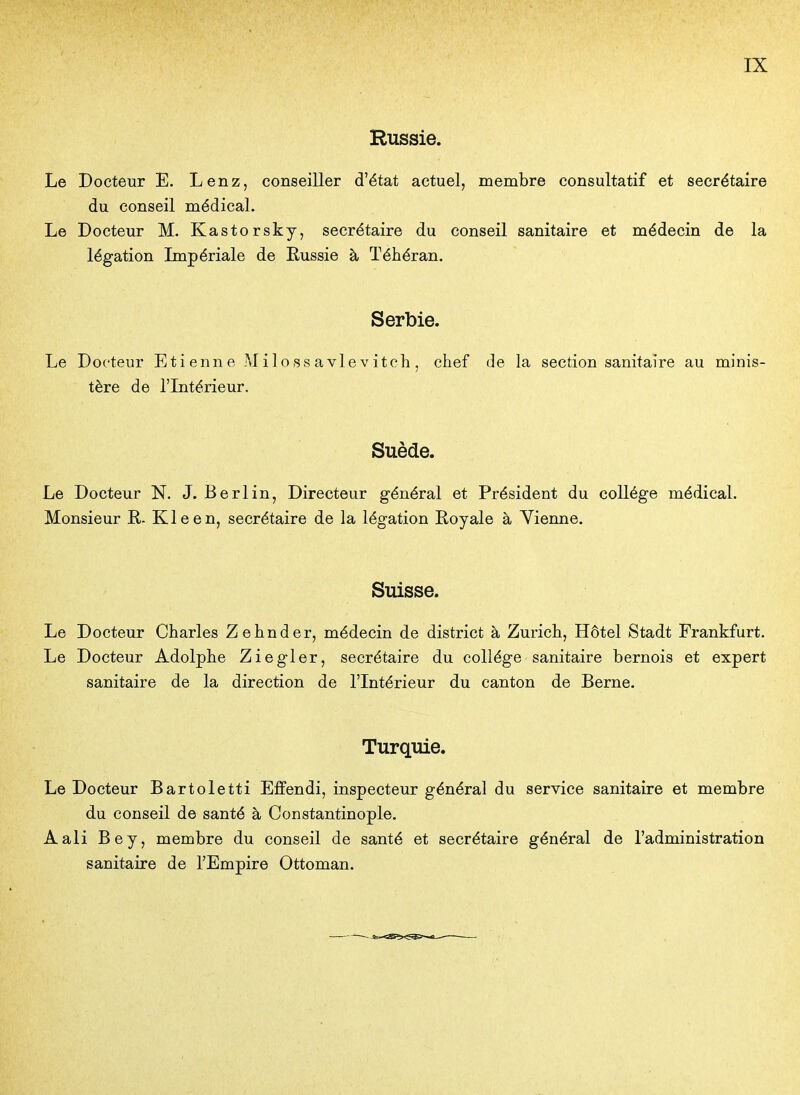 Russie. Le Docteur E. Lenz, conseiller d'état actuel, membre consultatif et secrétaire du conseil médical. Le Docteur M. Kastorsky, secrétaire du conseil sanitaire et médecin de la légation Impériale de Eussie à Téhéran. Serbie. Le Docteur Etienne Milossavlevitch, chef de la section sanitaire au minis- tère de l'Intérieur. Suède. Le Docteur N. J. Berlin, Directeur général et Président du collège médical. Monsieur R- Kleen, secrétaire de la légation Royale à Vienne. Suisse. Le Docteur Charles Zehnder, médecin de district à Zurich, Hôtel Stadt Frankfurt. Le Docteur Adolphe Ziegler, secrétaire du collège sanitaire bernois et expert sanitaire de la direction de l'Intérieur du canton de Berne. Turquie. Le Docteur Bartoletti Effendi, inspecteur général du service sanitaire et membre du conseil de santé à Constantinople. Aali Bey, membre du conseil de santé et secrétaire général de l'administration sanitaire de l'Empire Ottoman.
