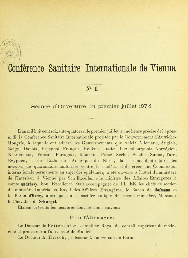 Conférence Sanitaire Internationale de Vienne. 1. Séance d'Ouverture du premier juillet 1874- L'an mil huit cent soixante-quatorze, le premier juillet, à une heure précise de l'après- midi, la Conférence Sanitaire Internationale projetée par le Gouvernement d'Autriche- Hongrie, à laquelle ont adhéré les Gouvernements que voici: Allemand, Anglais, Belge, Danois, Espagnol, Français, Hellène, Italien, Luxembourgeois, Norvégien, Néerlandais, Persan, Portugais, Eoumain, Russe, Serbe, Suédois, Suisse, Turc, Egyptien, et des Etats de l'Amérique du Nord, dans lejbut d'introduire des mesures de quarantaine uniformes contre le choléra et de créer une Commission internationale permanente au sujet des épidémies, a été ouverte à l'hôtel du ministère de l'Intérieur â Vienne par Son Excellence le ministre des Affaires Etrangères le comte Andrâssy. Son Excellence était accompagnée de LL. EE. les chefs de section du ministère Impérial et Royal des Affaires Etrangères, le Baron de Ilofmanil et le Baron d'Orczy, ainsi que du conseiller aulique du même ministère, Monsieur le Chevalier de Schwegel. Etaient présents les membres dont les noms suivent: Pour l'Allemagne: Le Docteur de Pettenkofer, conseiller Royal du conseil supérieur de méde- cine et professeur à l'université de Munich. Le Docteur A. Hirsch, professeur à l'université de Berlin.