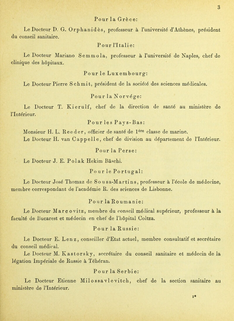 Pour la Grèce: Le Docteur D. G. Orphanidès, professeur à l'université d'Athènes, président du conseil sanitaire. Pour l'Italie: Le Docteur Mariano Semmola, professeur à l'université de Naples, chef de clinique des hôpitaux. Pour le Luxembourg: Le Docteur Pierre Schmit, président de la société des sciences médicales. Pour la Norvège: Le Docteur T. Kierulf, chef de la direction de santé au ministère de l'Intérieur. Pour le s Pays-Bas: Monsieur H. L. Reeder, officier de santé de 1^^^ classe de marine. Le Docteur H. van Cappelle, chef de division au département de l'Intérieur. Pour la Perse: Le Docteur J. E. Polak Hekim Bâschi. Pour le Portugal: Le Docteur José Thomaz de So u sa-Martins, professeur à l'école de médecine, membre correspondant de l'académie R. des sciences de Lisbonne. Pour laEoumanie: Le Docteur Marc ovitz, membre du conseil médical supérieur, professeur à la faculté de Bucarest et médecin en chef de l'hôpital Coltza. Pour la Eussie: Le Docteur E. Lenz, conseiller d'Etat actuel, membre consultatif et secrétaire du conseil médical. Le Docteur M. Kastorsky, secrétaire du conseil sanitaire et médecin de la légation Impériale de liussie à Téhéran. Pour la Serbie: Le Docteur Etienne Milossavlevitch, chef de la section sanitaire au ministère de l'Intérieur. 1*