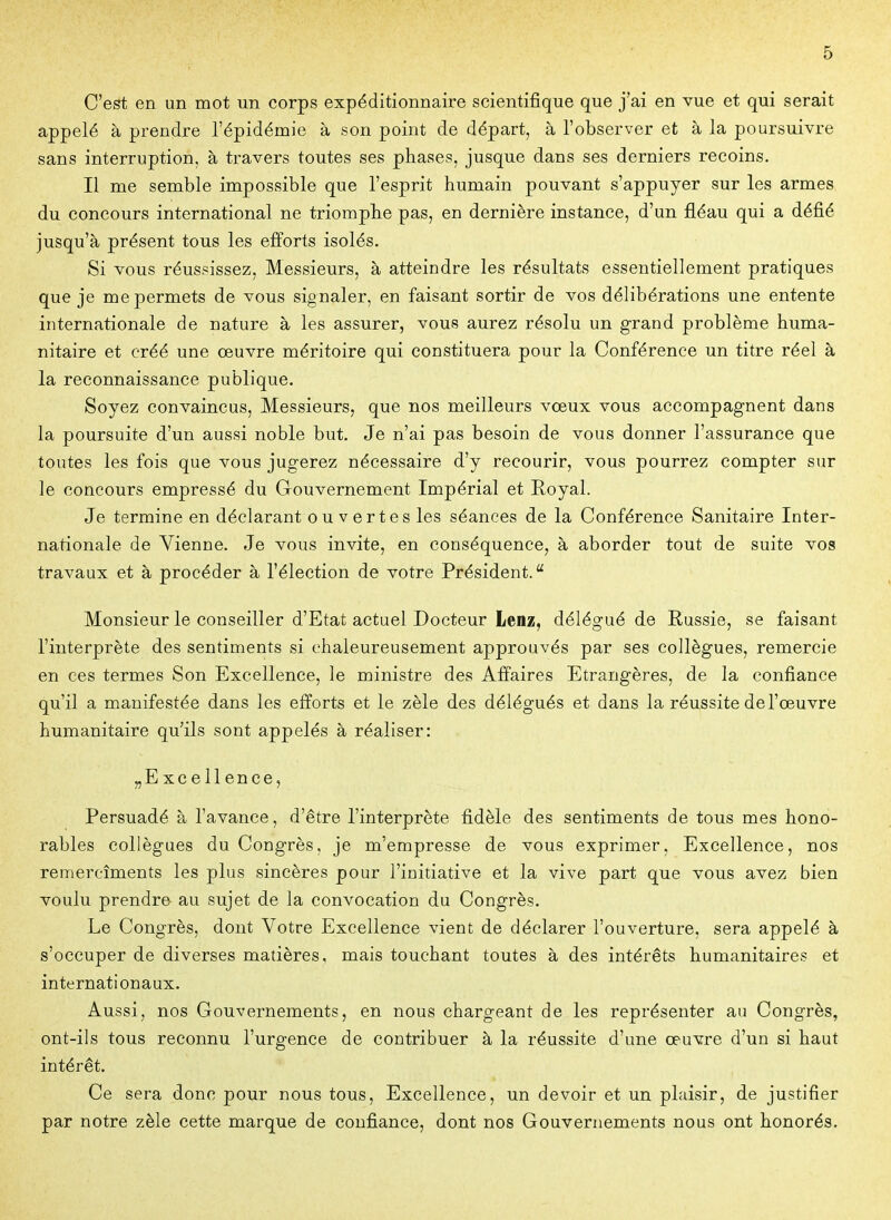 C'est en un mot un corps expéditionnaire scientifique que j'ai en vue et qui serait appelé à prendre l'épidémie à son point de départ, à l'observer et à la poursuivre sans interruption, à travers toutes ses phases, jusque dans ses derniers recoins. Il me semble impossible que l'esprit humain pouvant s'appuyer sur les armes du concours international ne triomphe pas, en dernière instance, d'un fléau qui a défié jusqu'à présent tous les efforts isolés. Si vous réussissez, Messieurs, à atteindre les résultats essentiellement pratiques que je me permets de vous signaler, en faisant sortir de vos délibérations une entente internationale de nature à les assurer, vous aurez résolu un grand problème huma- nitaire et créé une œuvre méritoire qui constituera pour la Conférence un titre réel à la reconnaissance publique. Soyez convaincus. Messieurs, que nos meilleurs vœux vous accompagnent dans la poursuite d'un aussi noble but. Je n'ai pas besoin de vous donner l'assurance que toutes les fois que vous jugerez nécessaire d'y recourir, vous pourrez compter sur le concours empressé du Gouvernement Impérial et Royal. Je termine en déclarant ouvertes les séances de la Conférence Sanitaire Inter- nationale de Vienne. Je vous invite, en conséquence, à aborder tout de suite vos travaux et à procéder à l'élection de votre Président.  Monsieur le conseiller d'Etat actuel Docteur Lenz, délégué de Russie, se faisant l'interprète des sentiments si chaleureusement approuvés par ses collègues, remercie en ces termes Son Excellence, le ministre des Affaires Etrangères, de la confiance qu'il a manifestée dans les efforts et le zèle des délégués et dans la réussite de l'œuvre humanitaire qu'ils sont appelés à réaliser: ^Excellence, Persuadé à l'avance, d'être l'interprète fidèle des sentiments de tous mes hono- rables collègues du Congrès, je m'empresse de vous exprimer, Excellence, nos remercîments les plus sincères pour l'initiative et la vive part que vous avez bien voulu prendre au sujet de la convocation du Congrès. Le Congrès, dont Votre Excellence vient de déclarer l'ouverture, sera appelé à s'occuper de diverses matières, mais touchant toutes à des intérêts humanitaires et internationaux. Aussi, nos Gouvernements, en nous chargeant de les représenter au Congrès, ont-ils tous reconnu l'urgence de contribuer à la réussite d'une œuvre d'un si haut intérêt. Ce sera donc pour nous tous. Excellence, un devoir et un plaisir, de justifier par notre zèle cette marque de confiance, dont nos Gouvernements nous ont honorés.