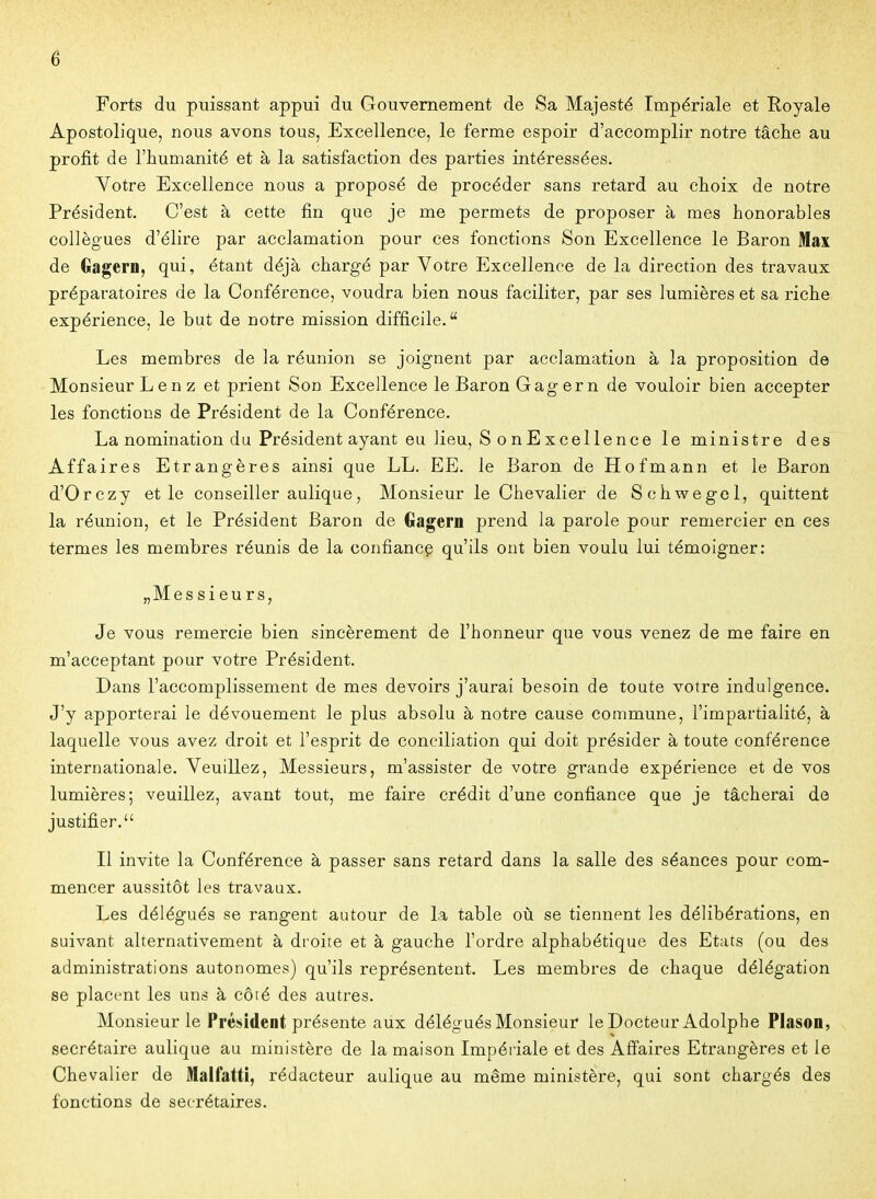 Forts du puissant appui du Gouvernement de Sa Majesté Impériale et Royale Apostolique, nous avons tous, Excellence, le ferme espoir d'accomplir notre tâclie au profit de l'humanité et à la satisfaction des parties intéressées. Votre Excellence nous a proposé de procéder sans retard au choix de notre Président. C'est à cette fin que je me permets de proposer à mes honorables collègues d'élire par acclamation pour ces fonctions Son Excellence le Baron Max de Gagern, qui, étant déjà chargé par Votre Excellence de la direction des travaux préparatoires de la Conférence, voudra bien nous faciliter, par ses lumières et sa riche expérience, le but de notre mission difficile. Les membres de la réunion se joignent par acclamation à la proposition de Monsieur Lenz et prient Son Excellence le Baron Gagern de vouloir bien accepter les fonctions de Président de la Conférence. La nomination du Président ayant eu lieu, S 0 nExcellence le ministre des Affaires Etrangères ainsi que LL. EE. le Baron de Hofmann et le Baron d'Orczy et le conseiller aulique, Monsieur le Chevalier de Schwegel, quittent la réunion, et le Président Baron de Gagern prend la parole pour remercier en ces termes les membres réunis de la confiance qu'ils ont bien voulu lui témoigner: „Messieurs, Je vous remercie bien sincèrement de l'honneur que vous venez de me faire en m'acceptant pour votre Président. Dans l'accomplissement de mes devoirs j'aurai besoin de toute votre indulgence. J'y apporterai le dévouement le plus absolu à notre cause commune, l'impartialité, à laquelle vous avez droit et l'esprit de conciliation qui doit présider à toute conférence internationale. Veuillez, Messieurs, m'assister de votre grande expérience et de vos lumières; veuillez, avant tout, me faire crédit d'une confiance que je tâcherai de justifier. Il invite la Conférence à passer sans retard dans la salle des séances pour com- mencer aussitôt les travaux. Les délégués se rangent autour de la table où se tiennent les délibérations, en suivant alternativement à droite et à gauche l'ordre alphabétique des Etats (ou des administrations autonomes) qu'ils représentent. Les membres de chaque délégation se placent les uns à côté des autres. Monsieur le Président présente aux délégués Monsieur le Docteur Adolphe Plason, secrétaire aulique au ministère de la maison Impériale et des Affaires Etrangères et le Chevalier de Malfatti, rédacteur aulique au même ministère, qui sont chargés des fonctions de secrétaires.