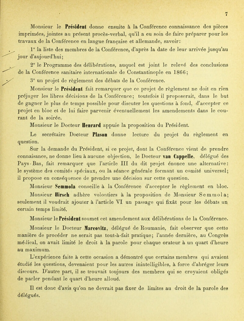 Monsieur le Président donne ensuite à la Conférence connaissance des pièces imprimées, jointes au présent procès-verbal, qu'il a eu soin de faire préparer pour les travaux de la Conférence en langue française et allemande, savoir: 1° la liste des membres de la Conférence, d'après la date de leur arrivée jusqu'au jour d'aujourd'hui; 2° le Programme des délibérations, auquel est joint le relevé des conclusions de la Conférence sanitaire internationale de Constantinople en 1866; y uu projet de règlement des débats de la Conférence. Monsieur le Président fait remarquer que ce projet de règlement ne doit en rien préjuger les libres décisions de la Conférence; toutefois il proposerait, dans le but de gagner le plus de temps possible pour discuter les questions à fond, d'accepter ce projet en bloc et de lui faire parvenir éventuellement les amendements dans le cou- rant de la soirée. Monsieur le Docteur Oenrard appuie la proposition du Président. Le secrétaire Docteur Piason donne lecture du projet du règlement en question. Sur la demande du Président, si ce projet, dont la Conférence vient de prendre connaisance, ne donne lieu à aucune objection, le Docteur van Cappelle, délégué des Pays-Bas, fait remarquer que l'article III du dit projet énonce une alternative: le système des comités spéciaux, ou la séance générale formant un comité universel; il propose en conséquence de prendre une décision sur cette question. Monsieur Semmola conseille à la Conférence d'accepter le règlement en bloc. Monsieur Hirscli adhère volontiers à la proposition de Monsieur Semraola; seulement il voudrait ajouter à l'article VI un passage qui fixât pour les débats un certain temps limité. Monsieur le Président soumet cet amendement aux délibérations de la Conférence. Monsieur le Docteur Marcovitz, délégué de Roumanie, fait observer que cette manière de procéder ne serait pas tout-à-fait pratique; l'année dernière, au Congrès médical, on avait limité le droit à la parole pour chaque orateur à un quart d'heure au maximum. L'expérience faite à cette occasion a démontré que certains membres qui avaient étudié les questions, devenaient pour les autres inintelligibles, à force d'abréger leurs discours. D'autre part, il se trouvait toujours des membres qui se croyaient obligés de parler pendant le quart d'heure alloué. Il est donc d'avis qu'on ne devrait pas fixer de limites au droit de la parole des délégués.