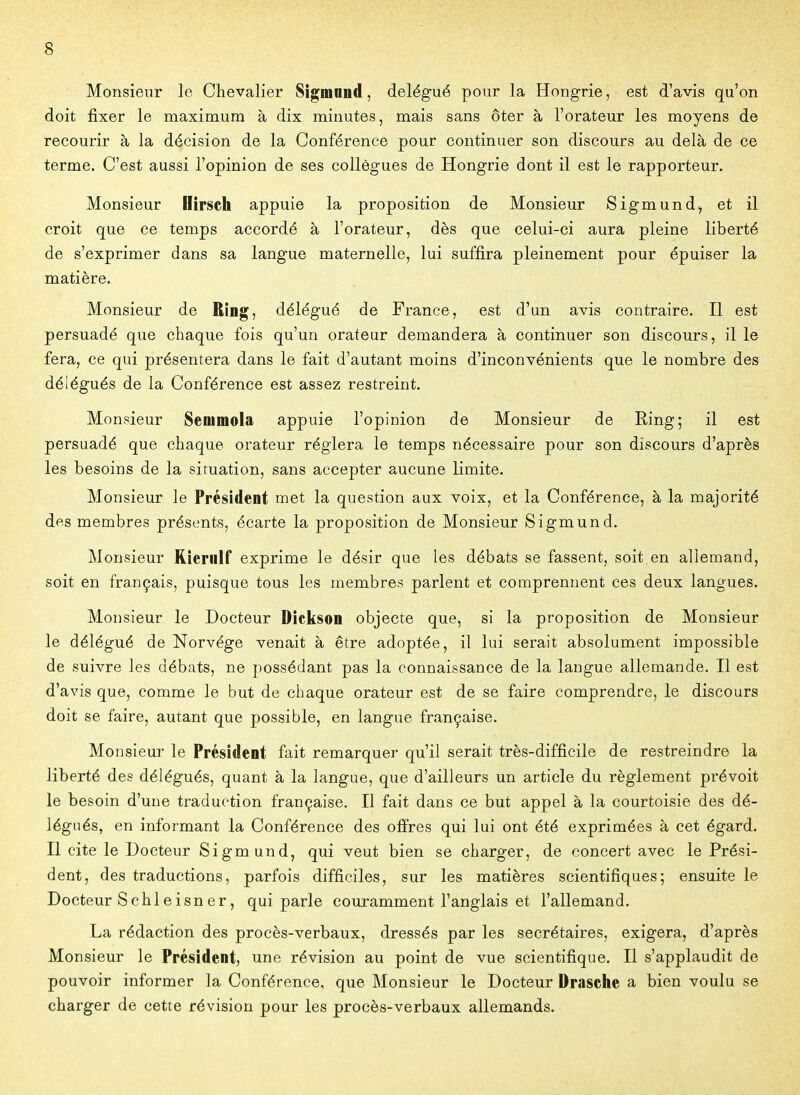 Monsieur le Chevalier Sigmnnd, délégué pour la Hongrie, est d'avis qu'on doit fixer le maximum à dix minutes, mais sans ôter à l'orateur les moyens de recourir à la décision de la Conférence pour continuer son discours au delà de ce terme. C'est aussi l'opinion de ses collègues de Hongrie dont il est le rapporteur. Monsieur Hirsch appuie la proposition de Monsieur Sigmund^ et il croit que ce temps accordé à l'orateur, dès que celui-ci aura pleine liberté de s'exprimer dans sa langue maternelle, lui suffira pleinement pour épuiser la matière. Monsieur de RÎDg, délégué de France, est d'un avis contraire. Il est persuadé que chaque fois qu'un orateur demandera à continuer son discours, il le fera, ce qui présentera dans le fait d'autant moins d'inconvénients que le nombre des délégués de la Conférence est assez restreint. Monsieur Senimola appuie l'opinion de Monsieur de Ring; il est persuadé que chaque orateur réglera le temps nécessaire pour son discours d'après les besoins de la situation, sans accepter aucune limite. Monsieur le Président met la question aux voix, et la Conférence, à la majorité des membres présents, écarte la proposition de Monsieur Sigmund. Monsieur Rieriilf exprime le désir que les débats se fassent, soit en allemand, soit en français, puisque tous les membres parlent et comprennent ces deux langues. Monsieur le Docteur Dickson objecte que, si la proposition de Monsieur le délégué de Norvège venait à être adoptée, il lui serait absolument impossible de suivre les débats, ne possédant pas la connaissance de la langue allemande. Il est d'avis que, comme le but de chaque orateur est de se faire comprendre, le discours doit se faire, autant que possible, en langue française. Monsieur le Président fait remarquer qu'il serait très-difficile de restreindre la liberté des délégués, quant à la langue, que d'ailleurs un article du règlement prévoit le besoin d'une traduction française. Il fait dans ce but appel à la courtoisie des dé- légués, en informant la Conférence des offres qui lui ont été exprimées à cet égard. Il cite le Docteur Sigmund, qui veut bien se charger, de concert avec le Prési- dent, des traductions, parfois difficiles, sur les matières scientifiques; ensuite le Docteur Schleisner, qui parle couramment l'anglais et l'allemand. La rédaction des procès-verbaux, dressés par les secrétaires, exigera, d'après Monsieur le Président, une révision au point de vue scientifique. Il s'applaudit de pouvoir informer la Conférence, que Monsieur le Docteur Drasche a bien voulu se charger de cette révision pour les procès-verbaux allemands.