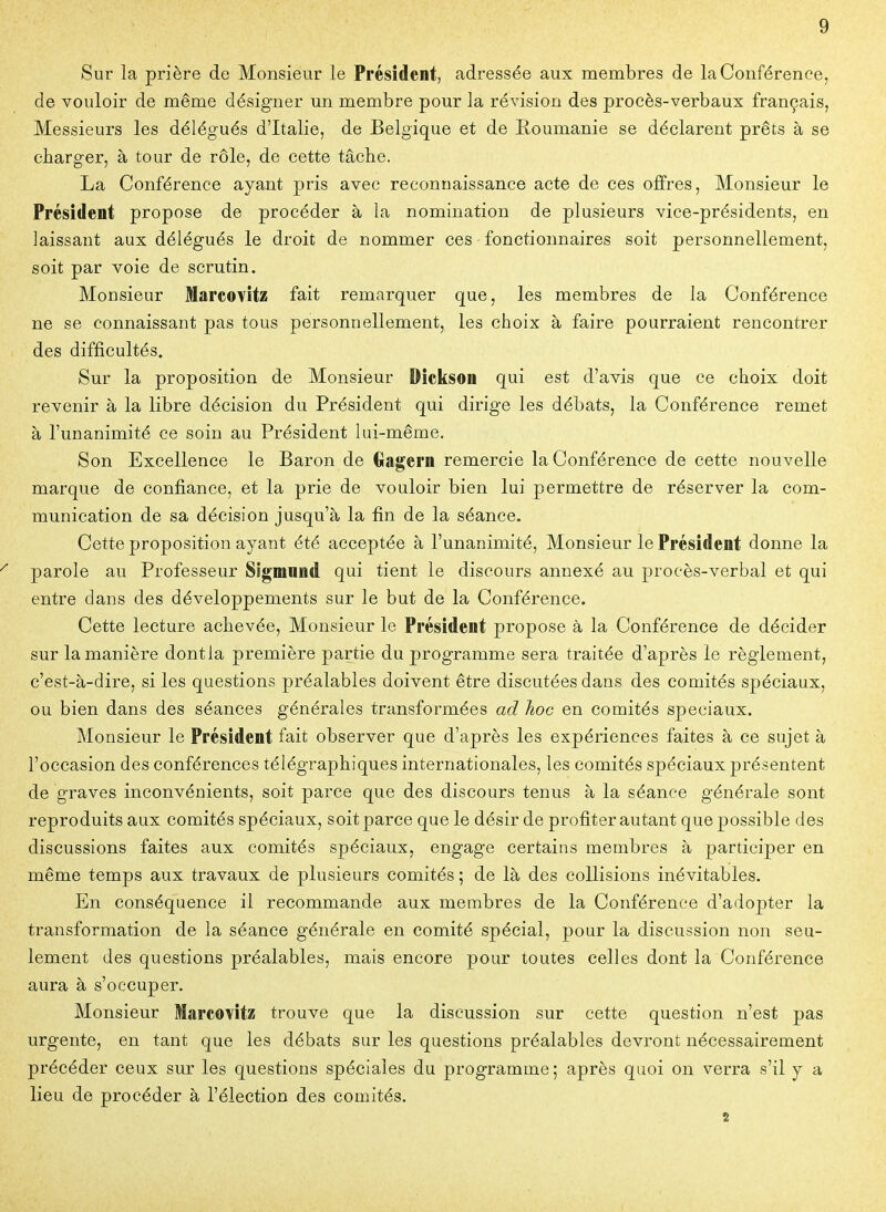Sur la prière de Monsieur le Président, adressée aux membres de la Conférence, de vouloir de même désigner un membre pour la révision des procès-verbaux français, Messieurs les délégués d'Italie, de Belgique et de Eoumanie se déclarent prêts à se charger, à tour de rôle, de cette tâche. La Conférence ayant pris avec reconnaissance acte de ces offres. Monsieur le Président propose de procéder à la nomination de plusieurs vice-présidents, en laissant aux délégués le droit de nommer ces fonctionnaires soit personnellement, soit par voie de scrutin. Monsieur Marcovitz fait remarquer que, les membres de la Conférence ne se connaissant pas tous personnellement, les choix à faire pourraient rencontrer des difficultés. Sur la proposition de Monsieur Dickson qui est d'avis que ce choix doit revenir à la libre décision du Président qui dirige les débats, la Conférence remet à l'unanimité ce soin au Président lui-même. Son Excellence le Baron de Oagern remercie la Conférence de cette nouvelle marque de confi.ance, et la prie de vouloir bien lui permettre de réserver la com- munication de sa décision jusqu'à la fin de la séance. Cette proposition ayant été acceptée à l'unanimité, Monsieur le Président donne la parole au Professeur Sigmnnd qui tient le discours annexé au procès-verbal et qui entre dans des développements sur le but de la Conférence. Cette lecture achevée, Monsieur le Président propose à la Conférence de décider sur la manière dontla première partie du programme sera traitée d'après le règlement, c'est-à-dire, si les questions préalables doivent être discutées dans des comités spéciaux, ou bien dans des séances générales transformées ad hoc en conaités spéciaux. Monsieur le Président fait observer que d'après les expériences faites à ce sujet à l'occasion des conférences télégraphiques internationales, les comités spéciaux présentent de graves inconvénients, soit parce que des discours tenus à la séance générale sont reproduits aux comités spéciaux, soit parce que le désir de profiter autant que possible des discussions faites aux comités spéciaux, engage certains membres à participer en même temps aux travaux de plusieurs comités ; de là des collisions inévitables. En conséquence il recommande aux membres de la Conférence d'adopter la transformation de la séance générale en comité spécial, pour la discussion non seu- lement des questions préalables, mais encore pour toutes celles dont la Conférence aura à s'occuper. Monsieur Marcovîtz trouve que la discussion sur cette question n'est pas urgente, en tant que les débats sur les questions préalables devront nécessairement précéder ceux sur les questions spéciales du programme; après quoi on verra s'il y a lieu de procéder à l'élection des comités. 2
