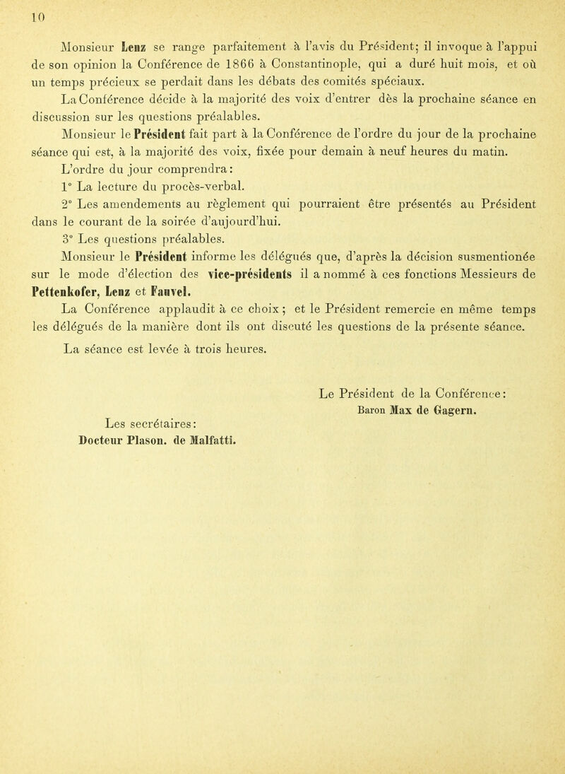 Monsieur Lenz se range parfaitement à l'avis du Président; il invoque à l'appui de son opinion la Conférence de 1866 à Constantinople, qui a duré huit mois, et où. un temps précieux se perdait dans les débats des comités spéciaux. La Conférence décide à la majorité des voix d'entrer dès la prochaine séance en discussion sur les questions préalables. Monsieur le Président fait part à la Conférence de l'ordre du jour de la prochaine séance qui est, à la majorité des voix, fixée pour demain à neuf heures du matin. L'ordre du jour comprendra : 1° La lecture du procès-verbal, 2° Les amendements au règlement qui pourraient être présentés au Président dans le courant de la soirée d'aujourd'hui. 3 Les questions préalables. Monsieur le Président informe les délégués que, d'après la décision susmentionée sur le mode d'élection des vice-présidents il a nommé à ces fonctions Messieurs de Pettenkofer, Lenz et Fanvel. La Conférence applaudit à ce choix ; et le Président remercie en même temps les délégués de la manière dont ils ont discuté les questions de la présente séance. La séance est levée à trois heures. Les secrétaires: Docteur Plason. de Malfattî. Le Président de la Conférence: Baron Max de Gagern.