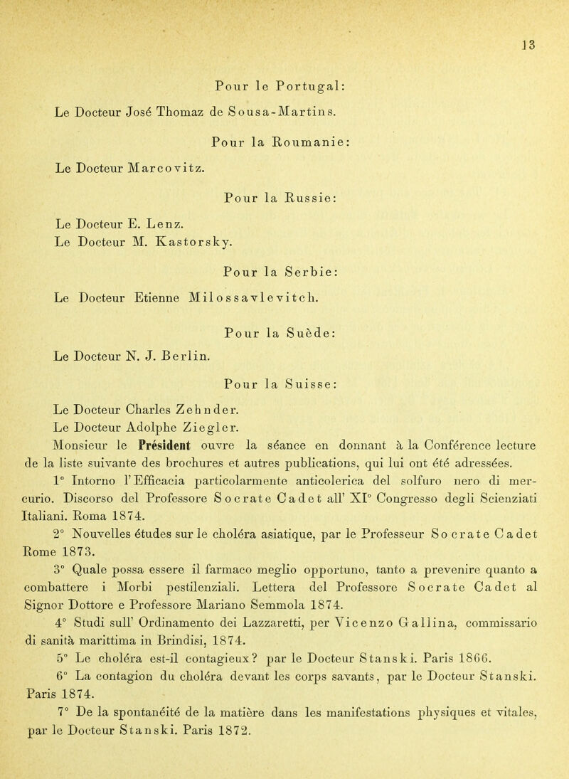 Pour le Portugal: Le Docteur José Thomaz de Sousa-Martins. Pour la Koumanie: Le Docteur Marcovitz. Pour la Russie: Le Docteur E. Lenz. Le Docteur M. Kastorsky. Pour la Serbie: Le Docteur Etienne Milossavlevitch. Pour la Suède: Le Docteur N. J. Berlin. Pour la Suisse: Le Docteur Charles Zehnder. Le Docteur Adolphe Ziegler. Monsieur le Président ouvre la séance en donnant à la Conférence lecture de la liste suivante des brochures et autres publications, qui lui ont été adressées. 1° Intorno l'Efficacia particolarmente anticolerica del solfuro nero di mer- curio. Discorso del Professore S ocrât e Cadet ail' XP Congresso degli Scienziati Italiani. Roma 1874. 2° Nouvelles études sur le choléra asiatique, par le Professeur So crate Cadet Rome 1873. 3° Quale possa essere il farmaco meglio opportune, tanto a prevenire quanto a combattere i Morbi pestilenziali. Lettera del Professore Socrate Cadet al Signor Dottore e Professore Mariano Semmola 1874. 4° Studi suir Ordinamento dei Lazzaretti, per Vicenzo Gallina, commissario di sanità marittima in Brindisi, 1874. 5° Le choléra est-il contagieux? par le Docteur Stanski. Paris 1866. 6° La contagion du choléra devant les corps savants, par le Docteur Stanski. Paris 1874. 7° De la spontanéité de la matière dans les manifestations physiques et vitales, par le Docteur Stanski. Paris 1872.