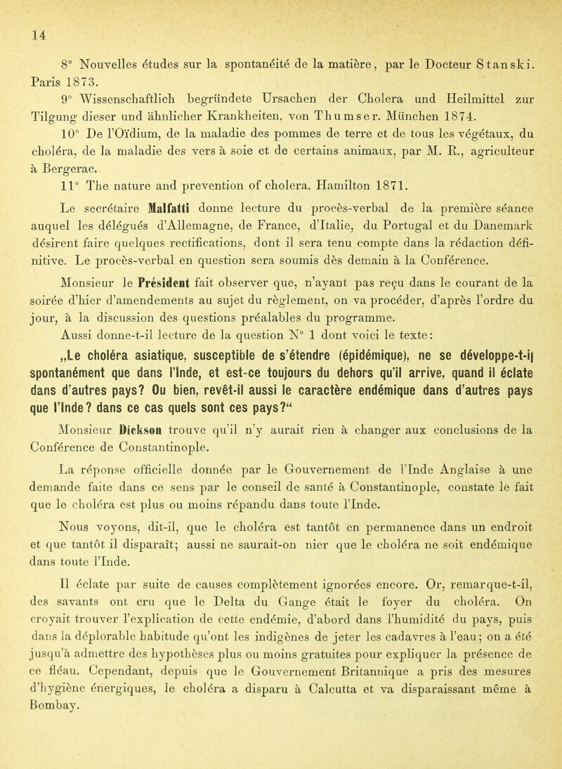 8° Nouvelles études sur la spontanéité de la matière, par le Docteur S tan ski, Paris 1873. 9° Wissenscliaftlicli begriindete Ursachen der Choiera und Heilmittel zur Tilgung dieser und âlinliclier Kranklieiten, von Tliumser. Munchen 1874. 10° De l'Oïdium, de la maladie des pommes de terre et de tous les végétaux, du choléra, de la maladie des vers à soie et de certains animaux, par M. E,., agriculteur à Bergerac. 11° The nature and prévention of choiera. Hamilton 1871. Le secrétaire Malfatti donne lecture du procès-verbal de la première séance auquel les délégués d'Allemagne, de France, d'Italie, du Portugal et du Danemark désirent faire quelques rectifications, dont il sera tenu compte dans la rédaction défi- nitive. Le procès-verbal en question sera soumis dès demain à la Conférence. Monsieur le Président fait observer que, n'ayant pas reçu dans le courant de la soirée d'hier d'amendements au sujet du règlement, on va procéder, d'après l'ordre du jour, à la discussion des questions préalables du programme. Aussi donne-t-il lecture de la question N° 1 dont voici le texte: „Le choléra asiatique, susceptible de s'étendre (épidémique), ne se déveIoppe-t-i| spontanément que dans Tinde, et est-ce toujours du dehors qu'il arrive, quand ii éclate dans d'autres pays? Ou bien, revêt-il aussi le caractère endémique dans d'autres pays que l'Inde? dans ce cas quels sont ces pays? Monsieur Dickson trouve qu'il n'y aurait rien à changer aux conclusions de la Conférence de Constantinople. La réponse officielle donnée par le Gouvernement de l'Inde Anglaise à une demande faite dans ce sens par le conseil de santé à Constantinople, constate le fait que le choléra est plus ou moins répandu dans toute l'Inde. Nous voyons, dit-il, que le choléra est tantôt en permanence dans un endroit et que tantôt il disparaît; aussi ne saurait-on nier que le choléra ne soit endémique dans toute l'Inde. Il éclate par suite de causes complètement ignorées encore. Or, remarque-t-il, des savants ont cru que le Delta du Gange était le foyer du choléra. On croyait trouver l'explication de cette endémie, d'abord dans l'humidité du pays, puis dans la déplorable habitude qu'ont les indigènes de jeter les cadavres à l'eau; on a été jusqu'à admettre des hypothèses plus ou moins gratuites pour expliquer la présence de ce fléau. Cependant, depuis que le Gouvernement Britannique a pris des mesures d'hygiène énergiques, le choléra a disparu à Calcutta et va disparaissant même à Bombay.