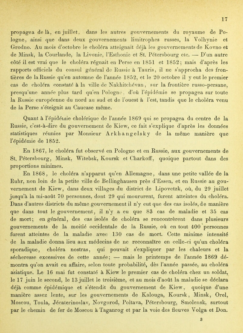 propagea delà, en juillet, dans les autres gouvernements du royaume de Po- logne, ainsi que dans deux gouvernements limitrophes russes, la Volhynie et Grodno. Au mois d'octobre le choléra atteignait déjà les gouvernements de Kovno et de Minsk, la Courlande, la LivOnie, l'Esthonie et St. Pétersbourg etc. — D'un autre côté il est vrai que le choléra régnait en Perse en 1851 et 1852; mais d'après les rapports officiels du consul général de Russie à Tauris, il ne s'approcha des fron- tières de la Russie qu'en automne de l'année 1852, et le 20 octobre il y eut le premier cas de choléra constaté à la ville de Nakhitchévan, sur la frontière russo-persane, presqu'une année plus tard qu'en Pologne. d'où l'épidémie se propagea sur toute la Russie européenne du nord au sud et de l'ouest à l'est, tandis que le choléra venu de la Perse s'éteignit au Caucase même. Quant à l'épidémie cholérique de l'année 1869 qui se propagea du centre de la Russie, c'est-à-dire du gouvernement de Kiew, ce fait s'explique d'après les données statistiques réunies par Monsieur Arkhangelsk y de la même manière que l'épidémie de 1852. En 1867, le choléra fut observé en Pologne et en Russie, aux gouvernements de St. Pétersbourg, Minsk, Witebsk, Koursk et Charkofî, quoique partout dans des proportions minimes. En 1868, le choléra n'apparut qu'en Allemagne, dans une petite vallée de la Ruhr, non loin de la petite ville de Bellinghausen près d'Essen, et en Russie au gou- vernement de Kiew, dans deux villages du district de Lipovetzk, où, du 29 juillet jusqu'à la mi-août 70 personnes, dont 29 qui moururent, furent atteintes du choléra. Dans d'autres districts du même gouvernement il n'y eut que des cas isolés, de manière que dans tout le gouvernement, il n'y a eu que 83 cas de maladie et 35 cas de mort; en général, des cas isolés de choléra se rencontrèrent dans plusieurs gouvernements de la moitié occidentale de la Russie, où en tout 400 personnes furent atteintes de la maladie avec 130 cas de mort. Cette minime intensité de la maladie donna lieu aux médecins de ne reconnaître en celle-ci qu'un choléra sporadique, choléra nostras, qui pouvait s'expliquer par les chaleurs et la sécheresse excessives de cette année; — mais le printemps de l'année 1869 dé- montra qu'on avait eu affaire, selon toute probabilité, dès l'année passée, au choléra asiatique. Le 16 mai fut constaté à Kiew le premier cas de choléra chez un soldat, le 17 juin le second, le 13 juillet le troisième, et au mois d'août la maladie se déclara déjà comme épidémique et s'étendit du gouvernement de Kiew, quoique d'une manière assez lente, sur les gouvernements de Kalouga, Koursk, Minsk, Orel, Moscou, Toula, Jéeaterinoslav, Novgorod, Poltava, Pétersbourg, Smolensk, surtout par le chemin de fer de Moscou à Taganrog et par la voie des fleuves Volga et Don. 3
