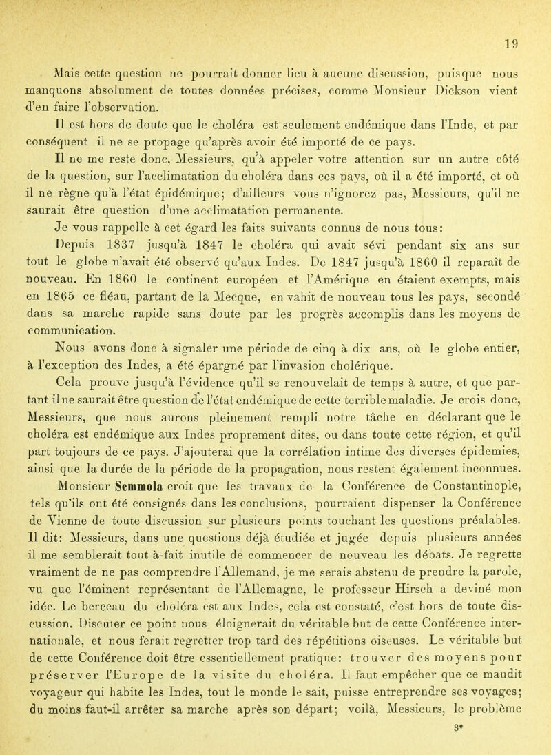 Mais cette question ne pourrait donner lieu à aucune discussion, puisque nous manquons absolument de toutes données précises, comme Monsieur Dickson vient d'en faire l'observation. Il est hors de doute que le choléra est seulement endémique dans l'Inde, et par conséquent il ne se propage qu'après avoir été importé de ce pays. Il ne me reste donc. Messieurs, qu'à appeler votre attention sur un autre côté de la question, sur l'acclimatation du choléra dans ces pays, où il a été importé, et où il ne règne qu'à l'état épidémique; d'ailleurs vous n'ignorez pas, Messieurs, qu'il ne saurait être question d'une acclimatation permanente. Je vous rappelle à cet égard les faits suivants connus de nous tous: Depuis 1837 jusqu'à 1847 le choléra qui avait sévi pendant six ans sur tout le globe n'avait été observé qu'aux Indes. De 1847 jusqu'à 1860 il reparaît de nouveau. En 1860 le continent européen et l'Amérique en étaient exempts, mais en 1865 ce fléau, partant de la Mecque, envahit de nouveau tous les pays, secondé dans sa marche rapide sans doute par les progrès accomplis dans les moyens de communication. Nous avons donc à signaler une période de cinq à dix ans, où le globe entier, à l'exception des Indes, a été épargné par l'invasion cholérique. Cela prouve jusqu'à l'évidence qu'il se renouvelait de temps à autre, et que par- tant il ne saurait être question de l'état endémique de cette terrible maladie. Je crois donc, Messieurs, que nous aurons pleinement rempli notre tâche en déclarant que le choléra est endémique aux Indes proprement dites, ou dans toute cette région, et qu'il part toujours de ce pays. J'ajouterai que la corrélation intime des diverses épidémies, ainsi que la durée de la période de la propagation, nous restent également inconnues. Monsieur Semmola croit que les travaux de la Conférence de Constantinople, tels qu'ils ont été consignés dans les conclusions, pourraient dispenser la Conférence de Vienne de toute discussion sur plusieurs points touchant les questions préalables. Il dit: Messieurs, dans une questions déjà étudiée et jugée depuis plusieurs années il me semblerait tout-à-fait inutile de commencer de nouveau les débats. Je regrette vraiment de ne pas comprendre l'Allemand, je me serais abstenu de prendre la parole, vu que l'éminent représentant de l'Allemagne, le professeur Hirsch a deviné mon idée. Le berceau du choléra est aux Indes, cela est constaté, c'est hors de toute dis- cussion. Discuter ce point nous éloignerait du véritable but de cette Conférence inter- nationale, et nous ferait regretter trop tard des répétitions oiseuses. Le véritable but de cette Conférence doit être essentiellement pratique: trouver des moyens pour préserver l'Europe de la visite du choléra. Il faut empêcher que ce maudit voyageur qui habite les Indes, tout le monde le sait, puisse entreprendre ses voyages; du moins faut-il arrêter sa marche après son départ; voilà, Messieurs, le problème 3»