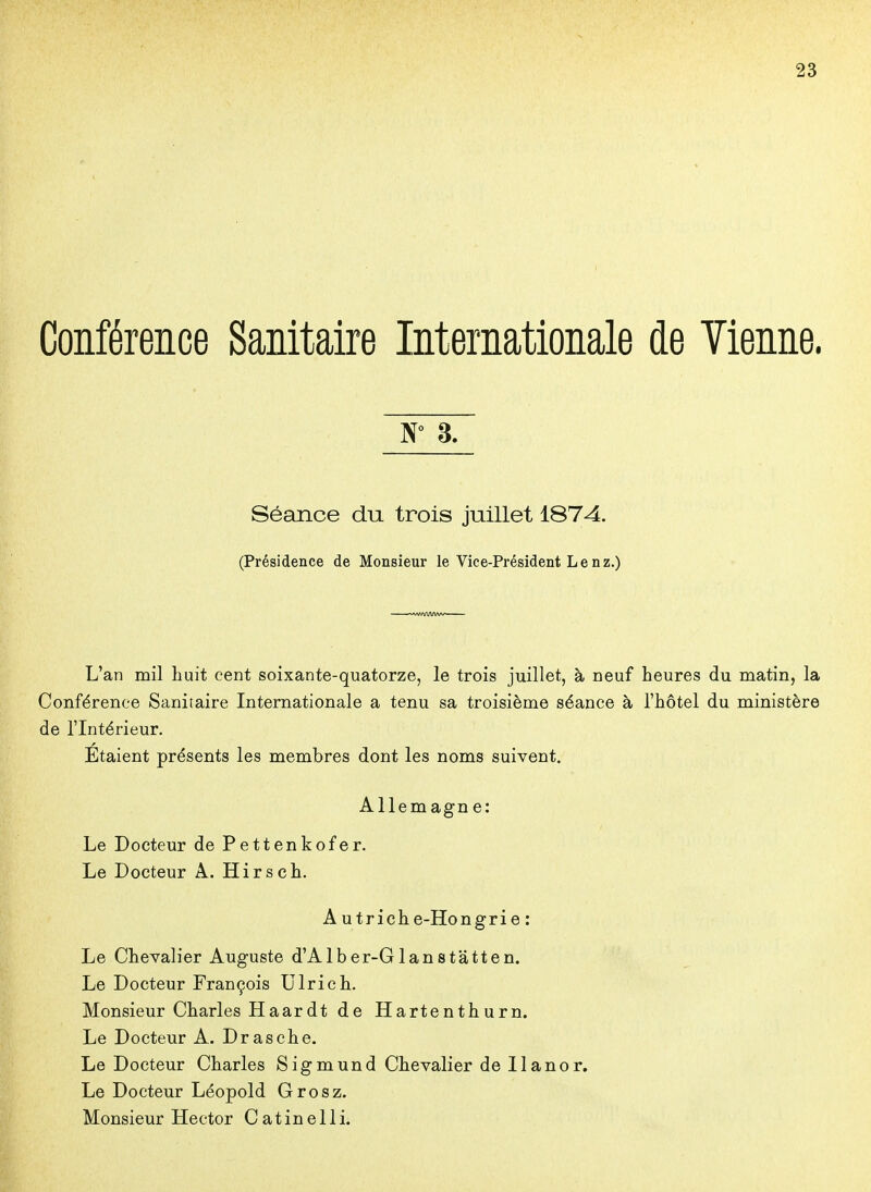 Conférence Sanitaire Internationale de Vienne. W 8. Séance du trois juillet 1874. (Présidence de Monsieur le Vice-Président Le nz.) L'an mil huit cent soixante-quatorze, le trois juillet, à neuf heures du matin, la Conférence Sanitaire Internationale a tenu sa troisième séance à l'hôtel du ministère de l'Intérieur. Étaient présents les membres dont les noms suivent, Allem agn e: Le Docteur de Pettenkofer. Le Docteur A. Hirsch. A u trich e-Hongri e : Le Chevalier Auguste d'Alber-Glanstâtten. Le Docteur François Ulrich. Monsieur Charles Haardt de Hartenthurn. Le Docteur A. Drasche. Le Docteur Charles Sigmund Chevalier de Ilanor. Le Docteur Léopold Grosz. Monsieur Hector Catinelli.