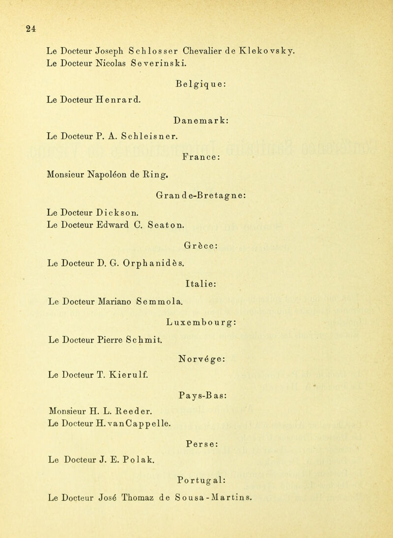 Le Docteur Joseph Schlosser Chevalier de Kleko vsky. Le Docteur Nicolas Severinski. Belgiq ue: Le Docteur Henrard. Danemark: Le Docteur P. A. Schleisner. France: Monsieur Napoléon de Ring. Grande-Bretagne: Le Docteur Dickson. Le Docteur Edward C. Seaton. Grèce: Le Docteur D. G. Orphanidès. Italie: Le Docteur Mariano Semmola. Luxembourg: Le Docteur Pierre Schmit. Norvège: Le Docteur T. Kierulf. Pays-Bas: Monsieur H. L. Reeder. Le Docteur H. van Cap pelle. Perse: Le Docteur J. E. Polak. Po rtug al: Le Docteur José Thomaz de Sousa-Martins.