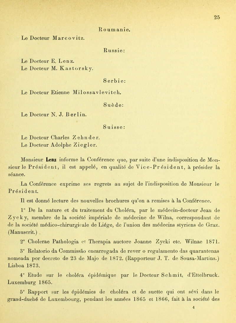 E, ou manie. Le Docteur Marcovitz. Russie: Le Docteur E. Lenz. Le Docteur M. Kast(*rsky. Serbie: Le Docteur Etienne Milossa^levitch. Suède: Le Docteur N. J. Berlin. Suisse: Le Docteur Charles Zeiinder. Le Docteur Adolphe Ziegler. Monsieur Lenz informe la Conférence que, par suite d'une indisposition de Mon- sieur le Président, il est appelé, en qualité de Vice-Président, à présider la séance. La Conférence exprime ses regrets au sujet de l'indisposition de Monsieur le Président. Il est donné lecture des nouvelles brochures qu'on a remises à la Conférence. 1° De la nature et du traitement du Choléra, par le médecin-docteur Jean de Zycky, membre de la société impériale de médecine de Wilna, correspondant de de la société médico-chirurgicale de Liège, de l'union des médecins styriens de Graz. (Manuscrit.) , 2° Cholerae Pathologia et Therapia auctore Joanue Zycki etc. Wilnae 1871. 3° E-elatorio da Commissâo encarregada de rêver o regulamento das quarantenas nomeada por décrète de 23 de Majo de 1872. (Rapporteur J. T. de Sousa-Martins.) Lisboa 1873. 4° Etude sur le choléra épidémique par le Docteur Schmit, d'Ettelbruck. Luxemburg 1865. 5° Rapport sur les épidémies de choléra et de suette qui ont sévi dans le grand-duché de Luxembourg, pendant les années 1865 et 1866, fait à la société des 4