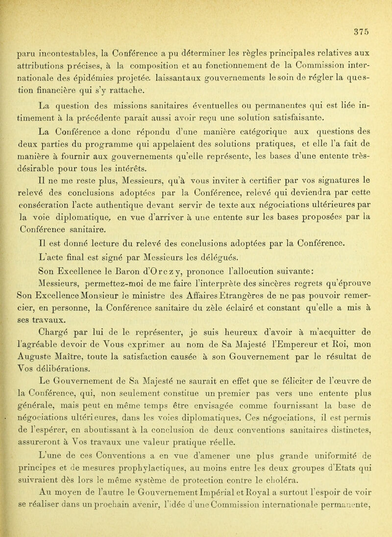 paru incontestables, la Conférence a pu déterminer les règles principales relatives aux attributions précises, à la composition et au fonctionnement de la Commission inter- nationale des épidémies projetée, laissantaux gouvernements le soin de régler la ques- tion financière qui s'y rattacbe. La question des missions sanitaires éventuelles ou permanentes qui est liée in- timement à la précédente parait aussi avoir reçu une solution satisfaisante. La Conférence a donc répondu d'une manière catégorique aux questions des deux parties du programme qui appelaient des solutions pratiques, et elle l'a fait de manière à fournir aux gouvernements qu'elle représente, les bases d'une entente très- désirable pour tous les intérêts. Il ne me reste plus, Messieurs, qu'à vous inviter à certifier par vos signatures le relevé des conclusions adoptées par la Conférence, relevé qui deviendra par cette consécration l'acte authentique devant servir de texte aux négociations ultérieures par la voie diplomatique, en vue d'arriver à une entente sur les bases proposées par la Conférence sanitaire. Il est donné lecture du relevé des conclusions adoptées par la Conférence. L'acte final est signé par Messieurs les délégués. Son Excellence le Baron d'Orczy, prononce l'allocution suivante: Messieurs, permettez-moi de me faire l'interprète des sincères regrets qu'éprouve Son Excellence Monsieur le ministre des Affaires Etrangères de ne pas pouvoir remer- cier, en personne, la Conférence sanitaire du zèle éclairé et constant qu'elle a mis à ses travaux. Chargé par lui de le représenter, je suis heureux d'avoir à m'acquitter de l'agréable devoir de Vous exprimer au nom de Sa Majesté l'Empereur et Roi, mon Auguste Maître, toute la satisfaction causée à son Gouvernement par le résultat de Vos délibérations. Le Gouvernement de Sa Majesté ne saurait en effet que se féliciter de l'oeuvre de la Conférence, qui, non seulement constitue un premier pas vers une entente plus générale, mais peut en même temps être envisagée comme fournissant la base de négociations ultérieures, dans les voies diplomatiques. Ces négociations, il est permis de l'espérer, en aboutissant à la conclusion de deux conventions sanitaires distinctes, assureront à Vos travaux une valeur pratique réelle. L'une de ces Conventions a en vue d'amener une plus grande uniformité de principes et de mesures prophylactiques, au moins entre les deux groupes d'Etats qui suivraient dès lors le même système de protection contre le choléra. Au moyen de l'autre le Gouvernement Impéfial et Eoyal a surtout l'espoir de voir se réaliser dans un prochain avenir, l'idée d une Commission internationale permanente.