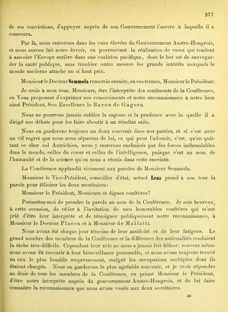 de ses convictions, d'appuyer auprès de son Gouvernement l'œuvre à laquelle il a concouru. Par là, nous entrerons dans les vues élevées du Gouvernement Austro-Hongrois, et nous aurons fait notre devoir, en poursuivant la réalisation de vœux qui tendent à associer l'Europe entière dans une coalition pacifique, dont le but est de sauvegar- der la santé publique, sans troubler outre mesure les grands intérêts auxquels le monde moderne attache un si haut prix. Monsieur le Docteur Semmola remercie ensuite, en ces termes, Monsieur le Président: Je crois à mon tour. Messieurs, être l'interprète des sentiments de la Conférence, en Vous proposant d'exprimer nos remerciments et notre reconnaissance à notre bien aimé Président, Son Excellence leBarondeGagern. Nous ne pourrons jamais oublier la sagesse et la prudence avec la quelle il a dirigé nos débats pour les faire aboutir à un résultat utile. Nous en garderons toujours un doux souvenir dans nos patries, et si c'est avec un vif regret que nous nous séparons de lui, ce qui peut l'adoucir, c'est, qu'en quit- tant ce cher sol Autrichien, nous y resterons enchaînés par des forces inébranlables dans le monde, celles du coeur et celles de l'intelligence, puisque c'est au nom de l'humanité et de la science qu'on nous a réunis dans cette enceinte. La Conférence applaudit vivement aux paroles de Monsieur Semmola. Monsieur le Vice-Président, conseiller d'état, actuel Lenz prend à son tour la parole pour féliciter les deux secrétaires: Monsieur le Président, Messieurs et dignes confrères ! Permettez-moi de prendre la parole au nom de la Conférence. Je suis heureux^ à cette occasion, de céder à l'invitation de mes honorables confrères qui m'ont prié d'être leur interprète et de témoigner publiquement notre reconnaissance, à Monsieur le Docteur Plason et à Monsieur de Malfatti. Nous avons été chaque jour témoins de leur assiduité et de leur fatigues. Le grand nombre des membres de la Conférence et la différence des nationalités rendaient la tâche très-difficile. Cependant leur zèle ne nous a jamais fait défaut; souvent même nous avons dû recourir à leur bienveillance personelle, et nous avons toujours trouvé en eux le plus louable empressement, malgré les occupations multiples dont ils étaient chargés. Nous en garderons le plus agréable souvenir, et je crois répondre au désir de tous les membres de la Conférence, en priant Monsieur le Président, d'être notre interprète auprès du gouvernement Austro-Hongrois, et de lui faire connaître la reconnaissance que nous avons vouée aux deux secrétaires. 48