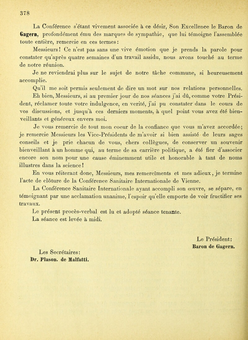 La Conférence s'étant vivement associée à ce désir, Son Excellence le Baron de Ciagern, profondément ému des marques de sympathie, que lui témoigne l'assemblée toute entière, remercie en ces termes : Messieurs ! Ce n'est pas sans une vive émotion que je prends la parole pour constater qu'après quatre semaines d'un travail assidu, nous avons touché au terme de notre réunion. Je ne reviendrai plus sur le sujet de notre tâche commune, si heureusement accomplie. Qu'il me soit permis seulement de dire un mot sur nos relations personnelles. Eh bien, Messieurs, si au premier jour de nos séances j'ai dû, comme votre Prési- dent, réclamer toute votre indulgence, en vérité, j'ai pu constater dans le cours de vos discussions, et jusqu'à ces derniers moments, à quel point vous avez été bien- veillants et généreux envers moi. Je vous remercie de tout mon coeur de la confiance que vous m'avez accordée; je remercie Messieurs les Vice-Présidents de m'avoir si bien assisté de leurs sages conseils et je prie chacun de vous, chers collègues, de conserver un souvenir bienveillant à un homme qui, au terme de sa carrière politique, a été fier d'associer encore son nom pour une cause éminemment utile et honorable à tant de noms illustres dans la science! En vous réitérant donc. Messieurs, mes remercîments et mes adieux, je termine l'acte de clôture de la Conférence Sanitaire Internationale de Vienne. La Conférence Sanitaire Internationale ayant accompli son œuvre, se sépare, en témoignant par une acclamation unanime, l'espoir qu'elle emporte de voir fructifier ses travaux. Le présent procès-verbal est lu et adopté séance tenante. La séance est levée à midi. Les Secrétaires: Dr. Plason. de Malfatti. Le Président: Baron de Gagern.