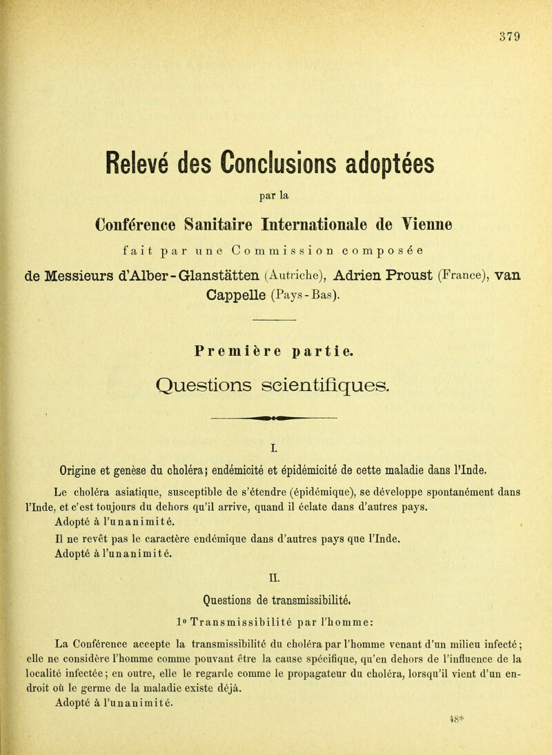 Relevé des Conclusions adoptées par la Conférence Sanitaire Internationale de Vienne fait par une Commission composée de Messieurs d'Alber-Glanstâtten (Autriclie), Adrien Proust (France), van Cappelle (Pays-Bas). Première partie. Questions scientifiques. i. Origine et genèse du choléra j endémicité et épidémicité de cette maladie dans l'Inde. Le choléra asiatique, susceptible de s'étendre (épidémique), se développe spontanément dans l'Inde, et c'est toujours du dehors qu'il arrive, quand il éclate dans d'autres pays. Adopté à l'unanimité. , Il ne revêt pas le caractère endémique dans d'autres pays que l'Inde. Adopté à l'unanimité. n. Questions de transmissibilité. lo Transmissibilité par l'homme: La Conférence accepte la transmissibilité du choléra par l'homme venant d'un milieu infecté ; elle ne considère l'homme comme pouvant être la cause spécifique, qu'en dehors de l'influence de la localité infectée ; en outre, elle le regarde comme le propagateur du choléra, lorsqu'il vient d'un en- droit où le germe de la maladie existe déjà. Adopté à l'unanimité. 48*