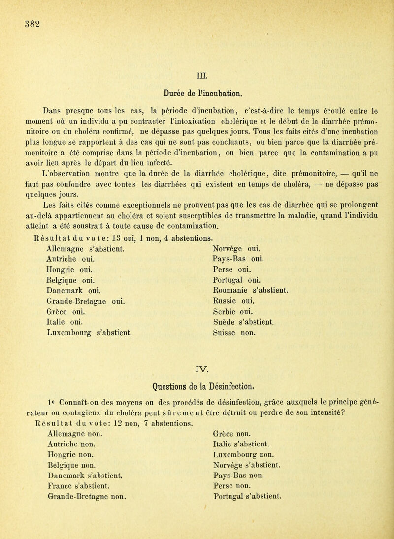 m. Durée de l'incubation. Dans presque tous les cas, la période d'incubation, c'est-à-dire le temps écoulé entre le moment où un individu a pu contracter l'intoxication cholérique et le début de la diarrhée prémo- nitoire ou du choléra contirmé, ne dépasse pas quelques jours. Tous les faits cités d'une incubation plus longue se rapportent à des cas qui ne sont pas concluants, ou bien parce que la diarrhée pré- monitoire a été comprise dans la période d'incubation, ou bien parce que la contamination a pu avoir lieu après le départ du lieu infecté. L'observation montre que la durée de la diarrhée cholérique, dite prémonitoire, — qu'il ne faut pas confondre avec toutes les diarrhées qui existent en temps de choléra, — ne dépasse pas quelques jours. Les faits cités comme exceptionnels ne prouvent pas que les cas de diarrhée qui se prolongent au-delà appartiennent au choléra et soient susceptibles de transmettre la maladie, quand l'individu atteint a été soustrait à toute cause de contamination. Résultat du vote: 13 oui, 1 non, 4 abstentions. Allemagne s'abstient. Autriche oui. Hongrie oui. Belgique oui. Danemark oui. Grande-Bretagne oui. Grèce oui. Italie oui. Luxembourg s'abstient. Norvège oui. Pays-Bas oui. Perse oui. Portugal oui. Roumanie s'abstient. Russie oui. Serbie oui. Suède s'abstient. Suisse non. IV. Questions de la Désinfection. lo Connaît-on des moyens ou des procédés rateur ou contagieux du choléra peut sûrement Résultat du vote: 12 non, 7 abstentions. Allemagne non. Autriche non. Hongrie non. Belgique non. Danemark s'abstient. France s'abstient. Grande-Bretagne non. de désinfection, grâce auxquels le principe géné- être détruit ou perdre de son intensité? Grèce non. Italie s'abstient. Luxembourg non. Norvège s'abstient. Pays-Bas non. Perse non. Portugal s'abstient.