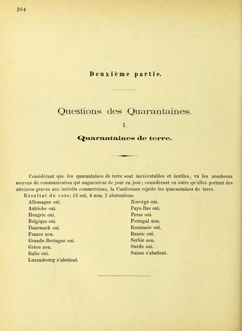 Deuxième partie. Questions des Quarantaines. I. <£^iitii*aiitaiues <ie terre. Considérant que les quarantaines de terre sont inexécutables et inutiles, vu les nombreux moyens de communication qui augmentent de jour en jour; considérant en outre qu'elles portent des atteintes graves aux intérêts commerciaux, la Conférence rejette les quarantaines de terre. Késultat du vote: 13 oui, 4 non, 2 abstentions. Allemagne oui. Autriche oui. Hongrie oui. Belgique oui. Danemark oui. France non. Grande-Bretagne oui. Grèce non. Luxembourg s'abstient. Norvège oui. Pays-Bas oui. Perse oui. Portugal non. Roumanie oui. Russie oui. Serbie non. Suède oui.
