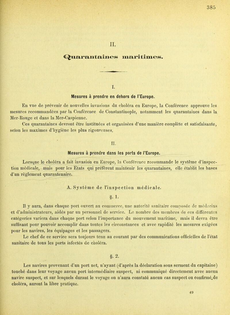 IL <^ii.araiitaiiies maritimes. I. Mesures à prendre en dehors de TEurope. En vue de prévenir de nouvelles invasions du choléra en Europe, la Conférence approuve les mesures recommandées par la Conférence de Constantinople, notamment les quarantaines dans la Mer-Rouge et dans la Mer-Caspienne. Ces quarantaines devront être instituées et organisées d'une manière complète et satisfaisante, selon les maximes d'hygiène les plus rigoureuses, II. Mesures à prendre dans les ports de l'Europe. Lorsque le choléra a fait invasion en Europe, la Conférence recommande le système d'inspec- tion médicale, mais pour les Etats qui préfèrent maintenir les quarantaines, elle établit les bases d'un règlement quarantenaire. A. Système de l'inspection médicale. Il y aura, dans chaque port ouvert au commerce, une autorité sanitaire composée de médecins et d'administrateurs, aidés par un personnel de service. Le nombre des membres de ces différentes catégories variera dans chaque port selon l'importance du mouvement maritime, mais il devra être suffisant pour pouvoir accomplir dans toutes les circonstances et avec rapidité les mesures exigées pour les navires, les équipages et les passagers. Le chef de ce service sera toujours tenu au courant par des communications officielles de l'état sanitaire de tous les ports infectés de choléra. §. 2. Les navires provenant d'un port net, n'ayant (d'après la déclaration sous serment du capitaine) touché dans leur voyage aucun port intermédiaire suspect, ni communiqué directement avec aucun navire suspect, et sur lesquels durant le voyage on n'aura constaté aucun cas suspect ou confirmé.de choléra, auront la libre pratique. 49