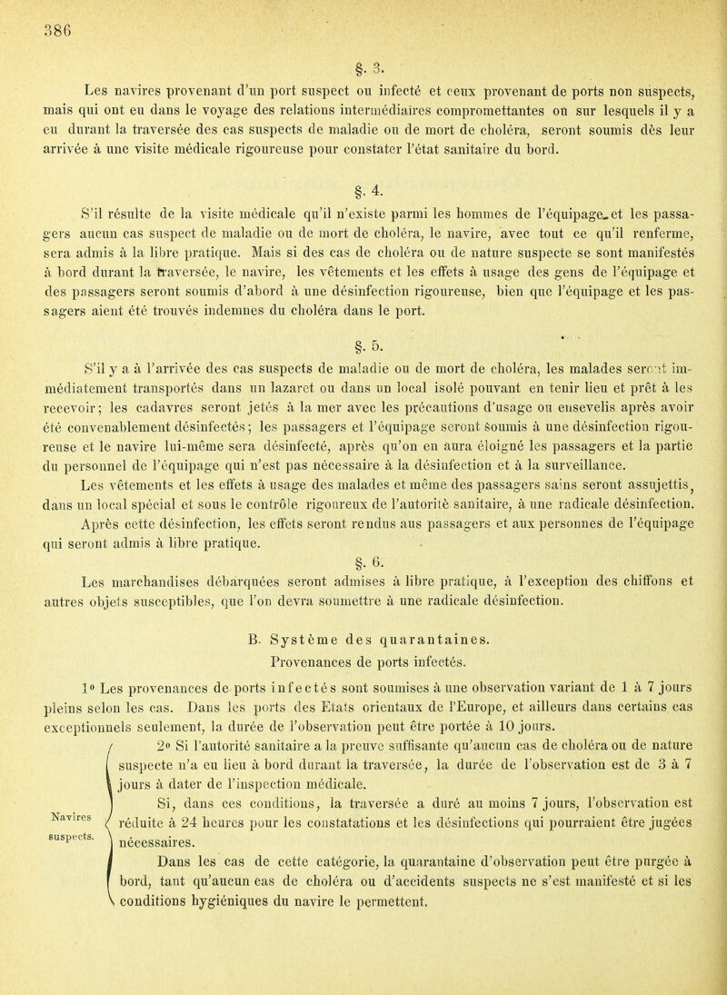 §• 3. Les navires provenant d'un port suspect ou infecté et ceux provenant de ports non suspects, mais qui ont eu dans le voyage des relations intermédiaires compromettantes on sur lesquels il y a eu durant la ti'aversée des cas suspects de maladie ou de mort de choléra, seront soumis dès leur arrivée à une visite médicale rigoureuse pour constater l'état sanitaire du bord. §• 4. S'il résulte de la visite médicale qu'il n'existe parmi les hommes de l'équipage-et les passa- gers aucun cas suspect de maladie ou de mort de choléra, le navire, avec tout ce qu'il renferme, sera admis à la libre pratique. Mais si des cas de choléra ou de nature suspecte se sont manifestés à bord durant la iraversée, le navire, les vêtements et les effets à usage des gens de l'équipage et des passagers seront soumis d'abord à une désinfection rigoureuse, bien que l'équipage et les pas- sagers aient été trouvés indemnes du choléra dans le port. §. 5. S'il y a à l'arrivée des cas suspects de maladie ou de mort de choléra, les malades sero:!! im- médiatement transportés dans un lazaret ou dans un local isolé pouvant en tenir lieu et prêt à les recevoir; les cadavres seront jetés à la mer avec les précautions d'usage ou ensevelis après avoir été convenablement désinfectés ; les passagers et l'équipage seront Soumis à une désinfection rigou- reuse et le navire lui-même sera désinfecté, après qu'on en aura éloigné les passagers et la partie du personnel de l'équipage qui n'est pas nécessaire à la désinfection et à la surveillance. Les vêtements et les effets à usage des malades et même des passagers sains seront assujettis^ dans un local spécial et sous le contrôle rigoureux de l'autorité sanitaire, à une radicale désinfection. Après cette désinfection, les effets seront rendus aus passagers et aux personnes de l'équipage qui seront admis à libre pratique. §.6. Les marchandises débarquées seront admises à libre pratique, à l'exception des chiffons et autres objets susceptibles, que l'on devra soumettre à une radicale désinfection. B. Système des quarantaines. Provenances de ports infectés. 1 Les provenances de ports infectés sont soumises aune observation variant de 1 à 7 jours pleins selon les cas. Dans les ports des Etats orientaux de l'Europe, et ailleurs dans certains cas exceptionnels seulement, la durée de l'observation peut être portée à 10 jours. 2» Si l'autorité sanitaire a la preuve suffisante qu'aucun cas de choléra ou de nature suspecte n'a eu lieu à bord durant la traversée, la durée de l'observation est de 3 à 7 jours à dater de l'inspection médicale. Si, dans ces conditions, la traversée a duré au moins 7 jours, l'observation est réduite à 24 heures pour les constatations et les désinfections qui pourraient être jugées nécessaires. Dans les cas de cette catégorie, la quarantaine d'observation peut être purgée à bord, tant qu'aucun cas de choléra ou d'accidents suspects ne s'est manifesté et si les conditions hygiéniques du navire le permettent. Navires suspects.
