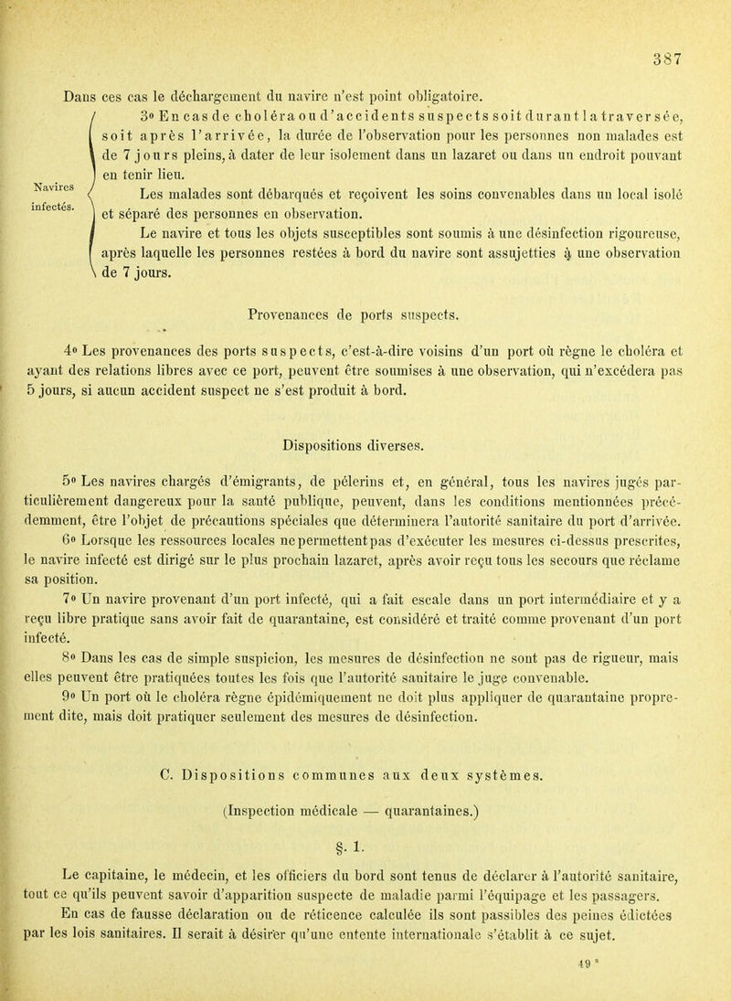 Dans ces cas le déchargement du navire n'est point obligatoire. SoEncasdecholéraoud'accidentssuspectssoitdurantlatraversée, soit après l'arrivée, la durée de l'observation pour les personnes non malades est de 7 j ours pleins,à dater de leur isolement dans un lazaret ou dans un endroit pouvant en tenir lieu. Les malades sont débarqués et reçoivent les soins convenables dans un local isolé et séparé des personnes en observation. Le navire et tous les objets susceptibles sont soumis à une désinfection rigoureuse, après laquelle les personnes restées à bord du navire sont assujetties 4 une observation de 7 jours. Provenances de ports suspects. 4» Les provenances des ports suspects, c'est-à-dire voisins d'un port où règne le choléra et ayant des relations libres avec ce port, peuvent être soumises à une observation, qui n'excédera pas 5 jours, si aucun accident suspect ne s'est produit à bord. Dispositions diverses. 5» Les navires chargés d'émigrants, de pèlerins et, en général, tous les navires jugés par- ticulièrement dangereux pour la santé publique, peuvent, dans les conditions mentionnées précé- demment, être l'objet de précautions spéciales que déterminera l'autorité sanitaire du port d'arrivée. 6» Lorsque les ressources locales ne permettent pas d'exécuter les mesures ci-dessus prescrites, le navire infecté est dirigé sur le plus prochain lazaret, après avoir reçu tous les secours que réclame sa position. 7» Un navire provenant d'un port infecté, qui a fait escale dans un port intermédiaire et y a reçu libre pratique sans avoir fait de quarantaine, est considéré et traité comme provenant d'un port infecté. 8» Dans les cas de simple suspicion, les mesures de désinfection ne sont pas de rigueur, mais elles peuvent être pratiquées toutes les fois que l'autorité sanitaire le juge convenable. Qo Un port oti le choléra règne épidémiquement ne doit plus appliquer de quarantaine propre- ment dite, mais doit pratiquer seulement des mesures de désinfection. C. Dispositions communes aux deux systèmes. (Inspection médicale — quarantaines.) §• !• Le capitaine, le médecin, et les officiers du bord sont tenus de déclarer à l'autorité sanitaire, tout ce qu'ils peuvent savoir d'apparition suspecte de maladie parmi l'équipage et les passagers. En cas de fausse déclaration ou de réticence calculée ils sont passibles des peines édictées par les lois sanitaires. Il serait à désirer qu'une entente internationale s'établit à ce sujet. 49 '