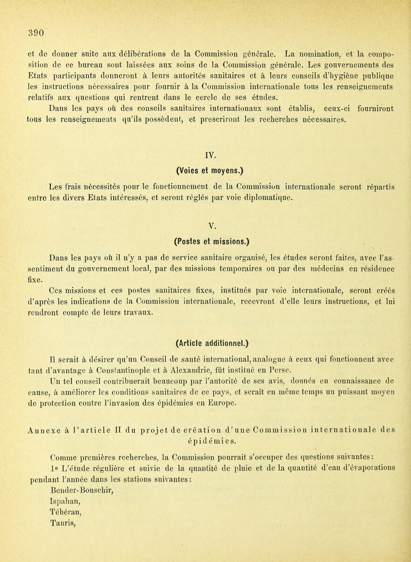et de donner suite aux délibérations de la Commission générale. La nomination, et la compo- sition de ce bureau sont laissées aux soins de la Commission générale. Les gouvernements des Etats participants donneront à leurs autorités sanitaires et à leurs conseils d'hygiène publique les instructions nécessaires pour fournir à la Commission internationale tous les renseignements relatifs aux questions qui rentrent dans le cercle de ses études. Dans les pays oti des conseils sanitaires internationaux sont établis, ceux-ci fourniront tous les renseignements qu'ils possèdent, et prescriront les recherches nécessaires. IV. (Voies et moyens.) Les frais nécessités pour le fonctionnement de la Commission internationale seront répartis entre les divers Etats intéressés, et seront réglés par voie diplomatique. V. (Postes et missions.) Dans les pays où il n'y a pas de service sanitaire organisé, les études seront faites, avec l'as- sentiment du gouvernement local, par des missions temporaires ou par des médecins en résidence fixe. Ces missions et ces postes sanitaires fixes, institués par voie internationale, seront créés d'après les indications de la Commission internationale, recevront d'elle leurs instructions, et lui rendront compte de leurs travaux. (Article additionnel.) Il serait à désirer qu'un Conseil de santé international, analogue à ceux qui fonctionnent avec tant d'avantage à Constautinople et à Alexandrie, fût institué en Perse. Un tel conseil contribuerait beaucoup par l'autorité de ses avis, donnés en connaissance de cause, à améliorer les conditions sanitaires de ce pays, et serait en même temps un puissant moyen de protection contre l'invasion des épidémies en Europe. Annexe à l'article II du projet de création d'une Commission internationale des épide'mies. Comme premières recherches, la Commission pourrait s'occuper des questions suivantes : l» L'étude régulière et suivie de la quantité de pluie et de la quantité d'eau d'évapoiations pendant l'année dans les stations suivantes : Bender-Bouschir, Ispahan, Téhéran, TauriS;