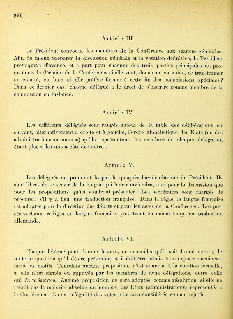 Article III. Le Président convoque les membres de la Conférence aux séances générales. Afin de mieux préparer la discussion générale et la votation définitive, le Président provoquera d'avance, et à part pour chacune des trois parties principales du pro- gramme, la décision de la Conférence, si elle veut, dans son ensemble, se transformer en comité, ou bien si elle préfère former à cette fin des commissions spéciales? Dans ce dernier cas, chaque délégué a le droit de s'inscrire comme membre de la commission en instance. Article IV. Les différents délégués sont rangés autour de la table des délibérations en suivant, alternativement à droite et à gauche, l'ordre alphabétique des Etats (ou des administrations autonomes) qu'ils représentent, les membres de chaque délégation étant placés les uns à côté des autres. Article V. Les délégués ne prennent la parole qu'après l'avoir obtenue du Président. Ils sont libres de se servir de la langue qui leur conviendra, tant pour la discussion que pour les propositions qu'ils voudront présenter. Les secrétaires sont chargés de procurer, s'il y a lieu, une traduction française. Dans la règle, la langue française est adoptée pour la direction des débats et pour les actes de la Conférence. Les pro- cès-verbaux, rédigés en langue française, paraîtront en même temps en traduction allemande. Article VL Chaque délégué peut donner lecture, ou demander qu'il soit donné lecture, de toute proposition qu'il désire présenter, et il doit être admis à en exposer succincte- ment les motifs. Toutefois aucune proposition n'est soumise à la votation formelle, si elle n'est signée ou appuyée par les membres de deux délégations, outre celle qui l'a présentée. Aucune proposition ne sera adoptée comme résolution, si elle ne réunit pas la majorité absolue du nombre des Etats (administrations) représentés à la Conférence. En cas d'égalité des votes, elle sera considérée comme rejetée.