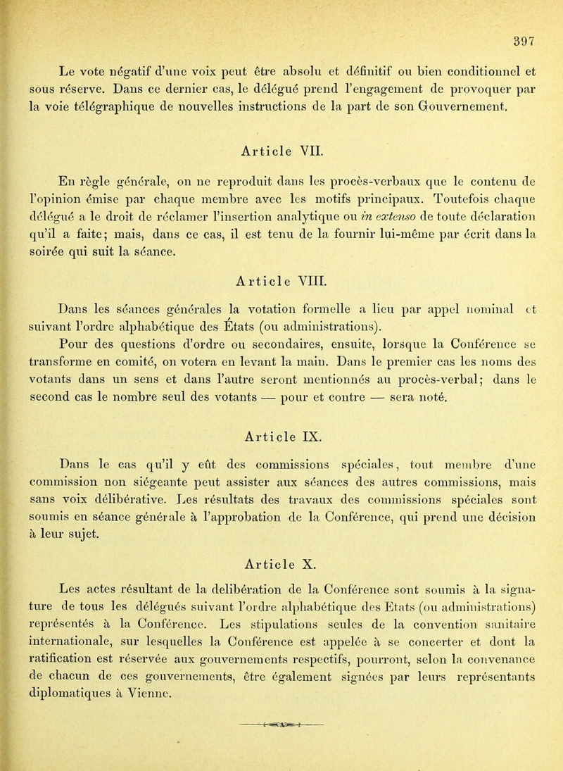 Le vote négatif d'une voix peut être absolu et définitif ou bien conditionnel et sous réserve. Dans ce dernier cas, le délégué prend l'engagement de provoquer par la voie télégraphique de nouvelles instructions de la part de son Gouvernement, Article VIL En règle générale, on ne reproduit dans les procès-verbaux que le contenu de l'opinion émise par chaque membre avec les motifs principaux. Toutefois chaque délégué a le droit de réclamer l'insertion analytique ou in extenso de toute déclaration qu'il a faite ; mais, dans ce cas, il est tenu de la fournir lui-même par écrit dans la soirée qui suit la séance. Article VIIL Dans les séances générales la votation formelle a lieu par appel nominal et suivant l'ordre alphabétique des États (ou administrations). Pour des questions d'ordre ou secondaires, ensuite, lorsque la Conférence se transforme en comité, on votera en levant la main. Dans le premier cas les noms des votants dans un sens et dans l'autre seront mentionnés au procès-verbal; dans le second cas le nombre seul des votants — pour et contre — sera noté. Article IX. Dans le cas qu'il y eût des commissions spéciales, tout membre d'une commission non siégeante peut assister aux séances des autres commissions, mais sans voix délibérative. Les résultats des travaux des commissions spéciales sont soumis en séance générale à l'approbation de la Conférence, qui prend une décision à leur sujet. Article X. Les actes résultant de la délibération de la Conférence sont soumis à la signa- ture de tous les délégués suivant l'ordre alphabétique des Etats (ou administrations) représentés à la Conférence. Les stipulations seules de la convention sanitaii-e internationale, sur lesquelles la Conférence est appelée à se concerter et dont la ratification est réservée aux gouvernements respectifs, pourront, selon la convenance de chacun de ces gouvernements, être également signées par leurs représentants diplomatiques à Vienne.