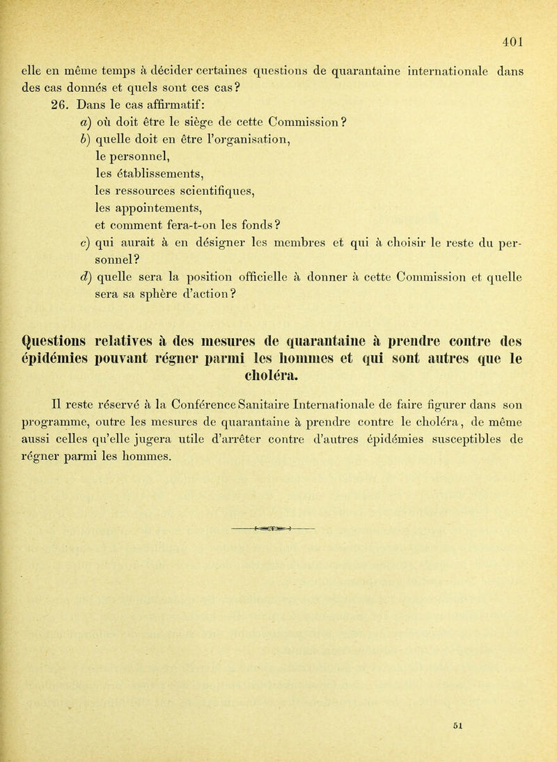 elle en même temps à décider certaines questions de quarantaine internationale dans des cas donnés et quels sont ces cas ? 26. Dans le cas affirmatif: a) où doit être le siège de cette Commission? è) quelle doit en être l'organisation, le personnel, les établissements, les ressources scientifiques, les appointements, et comment fera-t-on les fonds? c) qui aurait à en désigner les membres et qui à choisir le reste du per- sonnel? d) quelle sera la position officielle à donner à cette Commission et quelle sera sa sphère d'action? Questions relatives à des mesures de quarantaine à prendre contre des épidémies pouvant régner parmi les hommes et qui sont autres que le choléra. Il reste réservé à la Conférence Sanitaire Internafionale de faire figurer dans son programme, outre les mesures de quarantaine à prendre contre le choléra, de même aussi celles qu'elle jugera utile d'arrêter contre d'autres épidémies susceptibles de régner parmi les hommes. 51