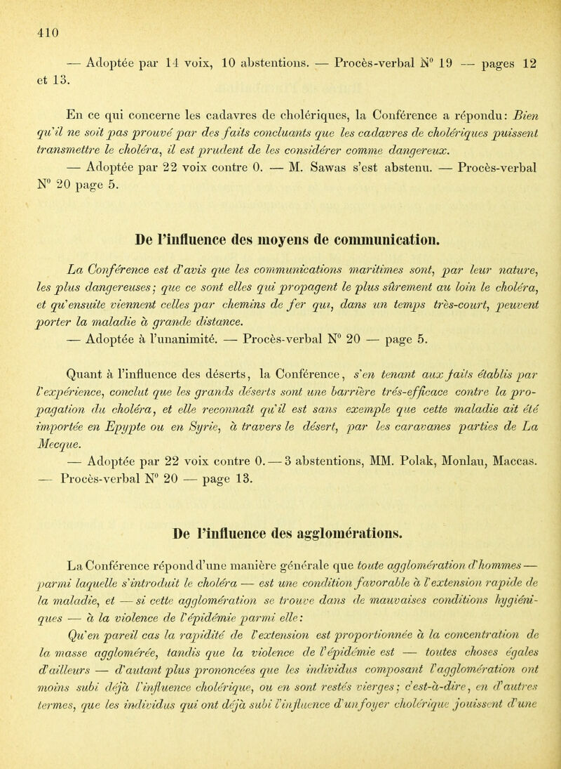 — Adoptée par 14 voix, 10 abstentions. — Procès-verbal In 19 — pages 12 et 13. En ce qui concerne les cadavres de cholériques, la Conférence a répondu: Bien quil ne soit pas prouvé pai- des faits concluants que les cadavres de cholériques puissent transmettre le choléra^ il est prudent de les considérer comme dangereux. — Adoptée par 22 voix contre 0. — M. Sawas s'est abstenu. — Procès-verbal 20 page 5. De Fiiifluence des moyens de coiimiuiiicatioii. La Conférence est d'avis que les communications maritimes sont, par leur nature, les plus dangereuses ; que ce sont elles qui propagent le plus sûrement au loin le choléra, et qu'ensuite viennent celles par chemins de fer qui, dans un temps t7'es-court, peuvent poi'ter la maladie à grande distance. — Adoptée à l'unanimité. — Procès-verbal N° 20 — page 5. Quant à l'influence des déserts, la Conférence, s'en tenant aux faits établis par Vexpérience, conclut que les grands déserts sont une barrière trés-efficace contre la pro- pagation du choléra^ et elle reconnaît quil est sans exemple que cette maladie ait été importée en Epypte ou en Syrie, à travers le désert, par les caravanes parties de La Mecque. — Adoptée par 22 voix contre 0. — 3 abstentions, MM. Polak, Monlavi, Maccas. — Procès-verbal 20 — page 13. De l'influence des agglomérations. La Conférence répond d'une manière générale que toute agglomération d'hommes — parmi laquelle s'introduit le choléra — est une condition favorable à l'extension rapide de la maladie, et — si cette agglomération se trouve dans de mauvaises conditions hygiéni- ques — à la violence de l'épidémie parmi elle: Qu'en pareil cas la rapidité de l'extension est proportionnée a la concentration de la masse agglomérée, tandis que la violence de Vépidémie est — toutes choses égales d'ailleurs — d'autant plus prononcées que les individus composant Vagglomération ont moins subi déjà ri7ifluence cholérique, ou en sont restés vierges', dest-à-dire, en d'autres termes, que les individus qui ont déjà subi Viiifiaence d'wifoyer cholérique jouissent d'une