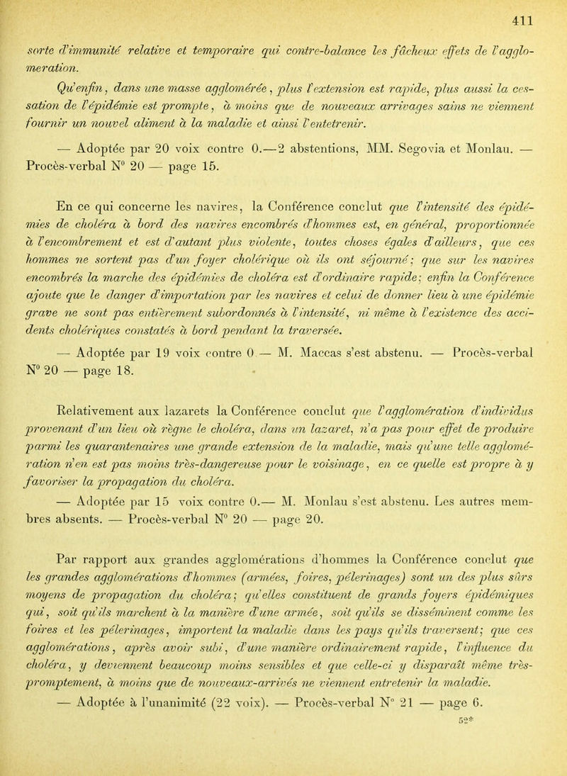 sorte d'immunité relative et temporaire qui contre-balance les fâcheux effets de Vagglo- mération. Qu'enfin, dans une masse agglomérée, plus textension est rapide^ plus aussi la ces- sation de Vépidémie est prompte, à moins que de nouveaux arrivages sains ne viennent fournir un nouvel aliment à la maladie et ainsi Ventetrenir. -— Adoptée par 20 voix contre 0.—2 abstentions, MM. Segovia et Monlau. — Procès-verbal N° 20 — page 15. En ce qui concerne les navires, la Conférence conclut que Vintensité des épidé- mies de choléra a hord des navires encombrés âhommes est^ en général^ proportionnée à l'encombrement et est d'autant plus violente^ toutes choses égales d'ailleurs, que ces hommes ne sortent pas d'un foyer cholérique où ils ont séjourné ; que sur les navires encombrés la marche des épidémies de choléra est d'ordinaire rapide ] enfin la Conférence ajoute que le danger d'importation par les navires et celui de donner lieu à une épidémie grave ne sont pas entièrement subordonnés à l'intensité^ ni même à l'existence des acci- dents cholériques constatés à bord pendant la traversée. — Adoptée par 19 voix contre 0— M. Maccas s'est abstenu. — Procès-verbal N° 20 — page 18. Relativement aux lazarets la Conférence conclut que l'agglomération d'individus provenant d'un lieu où règne le choléra.^ dans un lazaret., n'a pas pour effet de produire parmi les quarantenaires une grande extension de la maladie., mais qu'une telle agglomé- ration rien est pas moins tres-dangereuse pour le voisinage^ en ce quelle est propre a y favoriser la propagation du choléra. — Adoptée par 15 voix contre 0.— M. Monlau s'est abstenu. Les autres mem- bres absents. — Procès-verbal N*^ 20 ■— page 20. Par rapport aux grandes agglomérations d'hommes la Conférence conclut que les grandes agglomérations d'hommes (armées^ foires., pèlerinages) sont un des plus sûrs moyens de propagation du choléra j qu'elles constituent de grands foyers épidémiques qui, soit qiiils marchent a la manière d'une armée., soit qu'ils se disséminent comme les foires et les pèlerinages., importent la maladie dans les pays qidils traversent'^ que ces agglomérations, après avoir subi., d'une onanih'e ordinairement rapide, T influence du choléra, y deviennent beaucoup moins sensibles et que celle-ci y disparaît même t?-ès- promptement, à moins que de nouveaux-arrivés ne viennent entretenir la, maladie. — Adoptée à l'unanimité (22 voix). — Procès-verbal N 21 — page 6. 52*