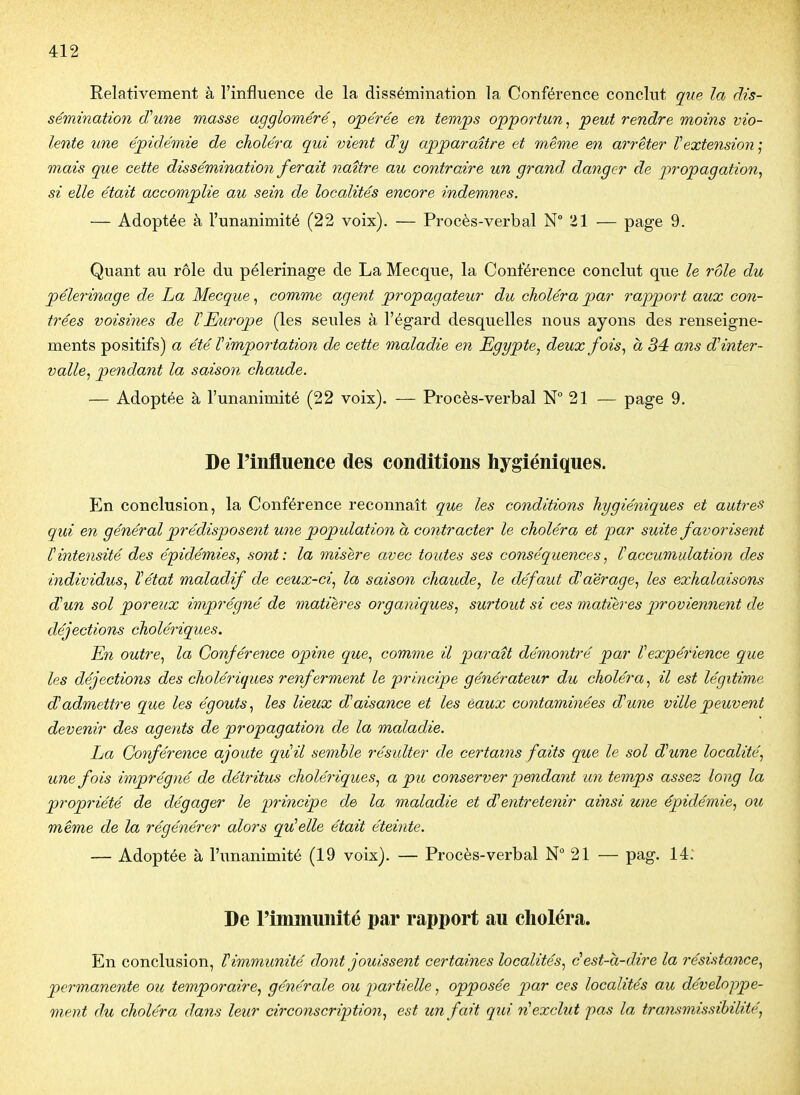 Relativement à l'influence de la dissémination la Conférence conclut que la dis- sémination (Tune masse aggloméré, opérée en temps opportun^ peut rendre moins vio- lente une épidémie de choléra qui vient d^y apparaître et même en arrêter Vextension] mais que cette dissémination ferait naître au contraire un grand danger de propagation^ si elle était accomplie au sein de localités encore indemnes. — Adoptée à l'unanimité (22 voix). — Procès-verbal N 21 — page 9. Quant au rôle du pèlerinage de La Mecque, la Conférence conclut que le rôle du pélei'inage de ha Mecque, comme agent propagateur du choléra par rapport aux con- trées voisines de VEurope (les seules à l'égard desquelles nous ayons des renseigne- ments positifs) a été T importation de cette maladie en Egypte^ deux fois., à 34 ans d'inter- valle^ pendant la saison chaude. — Adoptée à l'unanimité (22 voix). — Procès-verbal N° 21 — page 9. De l'influence des conditions hygiéniques. En conclusion, la Conférence reconnaît que les conditions hygiéniques et autres qui en général prédisposent une population à contracter le choléra et par suite favorisent Vintensité des épidémies, sont: la misère avec toutes ses conséquences, Vaccumulation des individus, Vétat maladif de ceux-ci, la saison chaude, le défaut d'a'érage, les exhalaisons dJun sol poreux imprégné de matières organiques, surtout si ces matières proviennent de déjections cholériques. En outre, la Conférence opine que, comme il paraît démontré par Vexpérience que les déjections des cholériques renferment le principe générateur du choléra, il est légitime dJadmettre que les égouts, les lieux dJaisance et les èaux contaminées d'une ville peuvent devenir des agents de propagation de la maladie. ha Conférence ajoute quil semble résulter de certains faits que le sol dune localité, une fois imprégné de détritus cholériques, a pu conserver pendant un temps assez long la propriété de dégager le principe de la maladie et dentretenir ainsi une épidémie, ou même de la régénérer alors qu'elle était éteinte. — Adoptée à l'unanimité (19 voix). — Procès-verbal N° 21 — pag. 14: De l'immunité par rapport au choléra. En conclusion, l^immunité dont jouissent certaines localités, éest-à-dire la résistance, permanente ou temporaire, générale ou partielle, opposée par ces localités au développe- ment du choléra dans leur circonscription, est un fait qui rHexclut pas la transmissihilité,