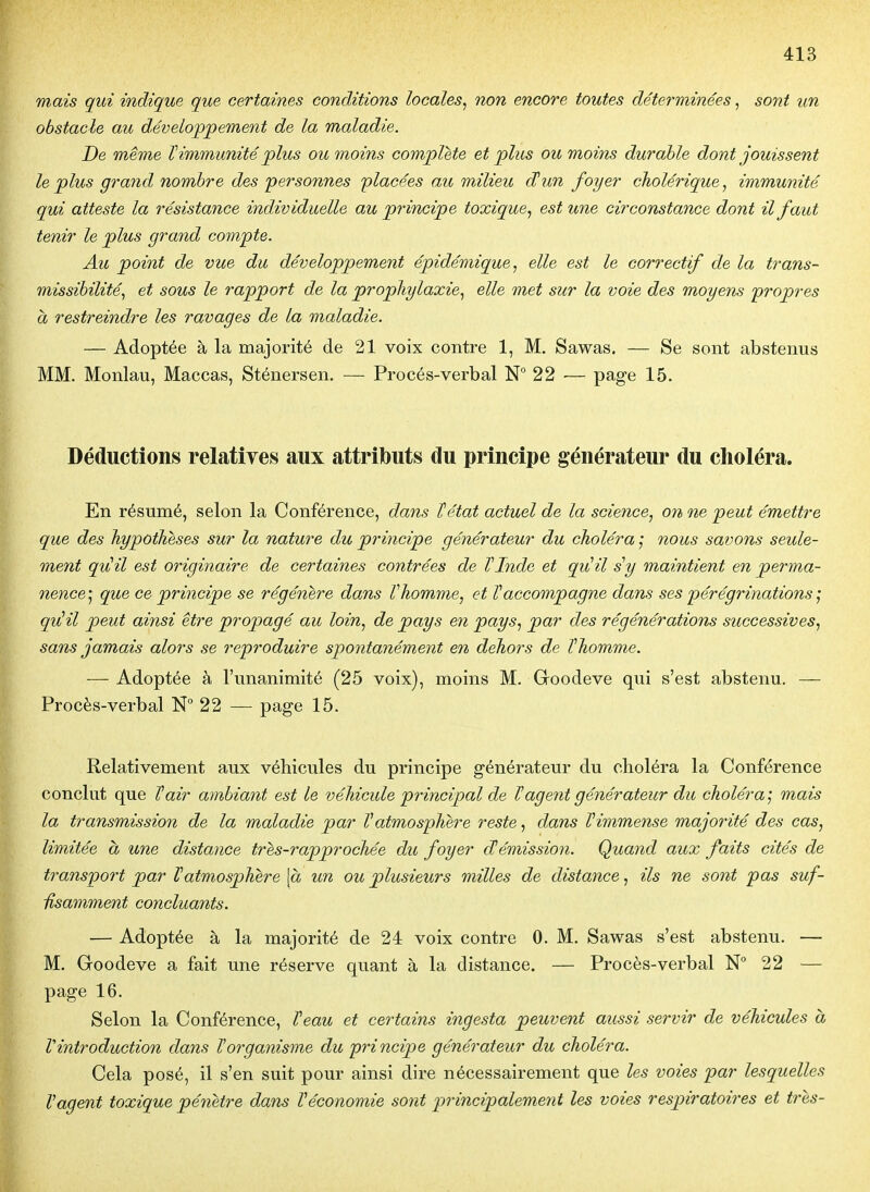 mais qui indique que certaines conditions locales^ non encore toutes déterminées, sont un obstacle au développement de la maladie. De même V immunité plus ou moins complète et plus ou moins durable dont jouissent le plus grand nombre des personnes placées au milieu d!un foyer cholérique, immunité qui atteste la résistance individuelle au principe toxique, est une circonstance dont il faut tenir le plus grand compte. Au point de vue du développement épidémique, elle est le correctif de la trans- missibilité, et sous le rapport de la prophylaxie, elle met sur la voie des moyens propres à restreindre les ravages de la maladie. — Adoptée à la majorité de 21 voix contre 1, M, Sawas. — Se sont abstenus MM. Monlau, Maccas, Sténersen. — Procés-verbal N° 22 — page 15. Déductions relatives aux attributs du principe générateur du choléra. En résumé, selon la Conférence, dans Tétat actuel de la science, on ne peut émettre que des hypothèses sur la nature du principe générateur du choléra nous savons seule- ment qu!il est originaire de certaines contrées de TInde et qulil s y maintient en perma- nence^, que ce principe se régénère dans Vhomme, et Taccompagne dans ses pérégrinations quUil peut ainsi être propagé au loin, de pays en pays, par des régénérations successives, sans jamais alors se reproduire spontanément en dehors de ïhomme. — Adoptée à l'unanimité (25 voix), moins M. Groodeve qui s'est abstenu. — Procès-verbal N° 22 — page 15. Relativement aux véhicules du principe générateur du choléra la Conférence conclut que Tair ambiant est le véhicide principal de ïagent générateur du choléra ; mais la transmission de la maladie par Vatmosphère reste, dans Vimmense majorité des cas, limitée à une distance tres-rapprochée du foyer d!émission. Quand aux faits cités de transport par V atmosphère \à un ou plusieurs milles de distance, ils ne sont pas suf- Usamment concluants. — Adoptée à la majorité de 24 voix contre 0. M. Sawas s'est abstenu. — M. Goodeve a fait une réserve quant à la distance. — Procès-verbal N 22 — page 16. Selon la Conférence, Teau et certains ingesta peuvent aussi servir de véhicules à Vintroduction dans Vorganisme du principe générateur du choléra. Cela posé, il s'en suit pour ainsi dire nécessairement que les voies par lesquelles Vagent toxique pénètre dans Véconomie sont principalement les voies respiratoires et très-