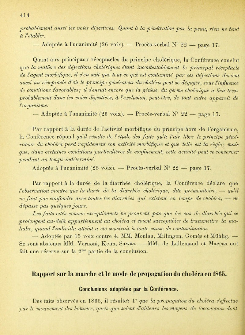 prohahlevient aussi les voies digestives. Quant à la pénétration par la peau, rien ne tend à rétablir. — Adoptée à l'unanimité (26 voix). — Procès-verbal N° 22 — page 17. Quant aux principaux réceptacles du principe cholérique, la Conférence conclut que la matière des déjections cholériques étant incontestablement le principal réceptacle de l'agent morbifique, il s'en suit que tout ce qui est contaminé par ces déjections deinent aussi un réceptacle d'oît le principe générateur du choléra peut se dégager, sous Vinfluence de conditions favorables • il s'ensuit encore que la génese du germe cholérique a lieu très- probablement dans les voies digestives, à l'exclusion, peut-être, de tout autre appareil de l'organisme. — Adoptée à l'unanimité (26 voix). — Procès-verbal N 22 — page 17. Par rapport à la durée de l'activité morbifique du principe hors de l'organisme, la Conférence répond qu'il résulte de l'étude des faits qu'à Vair libre le principe géné- rateur du choléra perd rapidement son activité morbifique et que telle est la règle-, mais que, dans certaines conditions particulières de confinement, cette activité peut se conserver penda7it un temps indéterminé. Adoptée à l'unanimité (25 voix). — Procès-verbal N° 22 — page 17. Par rapport à la durée de la diarrhée cholérique, la Conférence déchire que l'observation montre que la durée de la diarrhée cholérique, dite prémonitoire, — qu'il ne faut pas confondre avec toutes les diarrhées qui existent en temps de choléra, — ne dépasse pas quelques jours. Les faits cités comme exceptionnels ne prouvent pas que les cas de diarrhée qui se prolongent au-delà appartiennent au choléra et soient susceptibles de transmettre la ma- ladie, quand l'individu atteint a été soustrait à toute cause de contamination. — Adoptée par 15 voix contre 4, MM. Monlau, Millingen, Gomès et Miihlig'. — Se sont abstenus MM. Vernoni, Keun, Sawas. — MM. de Lallemand et Maccas ont fait une réserve sur la 2^* partie de la conclusion. Rapport sur la marche et le mode de propagation du choléra en 1865. Conclusions adoptées par la Conférence. Des faits observés en 1865, il résultefî 1° que la propagation du choléra s'effectue par le mouvement des hommes, quels que soient d!ailleurs les moyens de loco}notion d(.nt