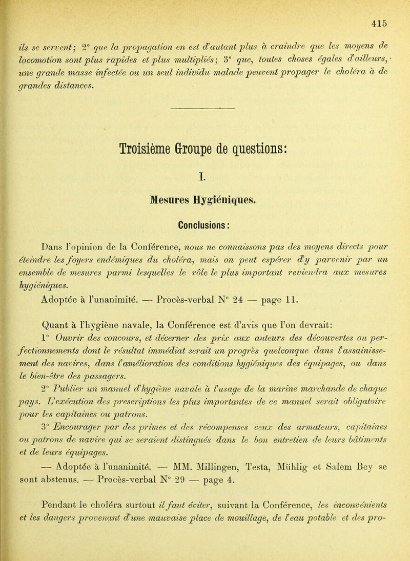 ils se servent; 2° que la propagation en est d'autant plus à craindre que les moyens de locomotion sont plus rapides et plus multipliés; 3° que^ toutes choses égales d'ailleurs,' une grande masse infectée ou un seul individu malade peuvent propager le choléra à de grandes distances. Troisième G-roupe de questions: I. Mesures Hygiéniques. Conclusions: Dans l'opinion de la Conférence, nous ne connaissons pas des moyens directs pour éteindre les foyers endémiques du choléra, mais on peut espérer d'y parvenir par un ensemble de mesures parmi lesquelles le rôle le plus important reviendra aux mesures hygiéniques. Adoptée à l'unanimité. — Procès-verbal 24 — page 11. Quant à l'hygiène navale, la Conférence est d'avis que l'on devrait: 1° Ouvrir des concours, et décerner des prix aux auteurs des découvertes ou per- fectionnements dont le résultat immédiat serait un progrès quelconque dans Tassainisse- ment des navires, dans l'amélioration des conditions hygiéniques des équipages, ou dans le hien-être des passagers. 2 Publier un manuel d'hygiène navale à l'usage de la marine marchande de chaque pays. Uexécution des prescriptions les plus importantes de ce manuel serait obligatoire pour les capitaines ou patrons. 3° Encourager par des primes et des récompenses ceux des armateurs, capitaines ou patrons de navire qui se seraient distingués dans le bon entretien de leurs bâtiments et de leurs équipages. — Adoptée à l'unanimité. — MM. Millingen, Testa, Miililig et Salem Bey se sont abstenus. — Procès-verbal N° 29 — page 4. Pendant le choléra surtout il faut éviter, suivant la Conférence, les inconvénients et les dangers provenant d'une mauvaise place de mouillage, de l'eau potable et des pro-