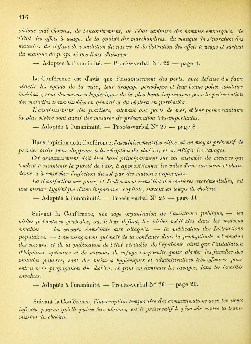 visions mal choisies^ de Vencombrement, de îétat sanitaire des hommes embarqués, de 'Vétat des effets a usage, de la qualité des marchandises, du manque de séparation des malades, du défaut de ventilation du navire et de Va'èration des effets à usage et surtout du manque de propreté des lieux d'aisance. —■ Adoptée à l'unanimité. — Procès-verbal Nr. 29 — page 4. La Conférence est d'avis que V assainissement des ports, avec défense d'y faire aboutir les égouts de la ville, leur dragage périodique et leur bonne police sanitaire intérieure, sont des mesures hygiéniques de la plus haute importance pour la préservation des maladies transmissibles en général et du choléra en particulier. Uassainissement des quartiers, attenant aux ports de mer, et leur police sanitaire la plus sévère sont aussi des mesures de préservation tres-importantes. — Adoptée à l'unanimité. — Procès-verbal N 25 — page 8. Dans l'opinion delà Conférence, ^««-sazms^ewzew^cZes villes est un moyen préventif de premier ordre pour s^opposer à la réception du choléra, et en mitiger les ravages. Cet assainissement doit être basé principalement sur un ensemble de mesures qui tendent à maintenir la pureté de Vair, a approvisionner les villes dune eau saine et abon- dante et a empêcher V infection du sol par des matières organiques. ha désinfection sur place, et Xenlèvement immédiat des matières excrémentielles, est une mesure hygiénique dune importance capitale, surtout en temps de choléra. — Adoptée à l'unanimité. — Procès-verbal 25 — page 11. Suivant la Conférence, une sage organisation de Vassistance publique, — les visites préventives générales, ou, à leur défaut, les visites médicales dans les maisons envahies, — les secours immédiats aux attaqués, — la publication des Instructions populaires, — Vencouragement qui naît de la confiance dans la promptitude et Vétendue des secours, et de la publication de Vétat véritable de Vépidémie, ainsi que Vinstallation d'hôpitaux spéciaux et de maisons de refuge temporaire pour abriter les familles des malades pauvres, sont des mesures hygiéniques et administratives très-efficaces pour entraver la propagation du choléra, et pour en diminuer les ravages, dans les localités envahies. — Adoptée à l'unanimité. — Procès-verbal N 26 — page 20. Suivant la Conférence, Vinterruption temporaire des communications avec les lieux infectés, pourvu qu'elle puisse être absolue, est le préservatif le plus sûr contre la trans- mission du choléra.